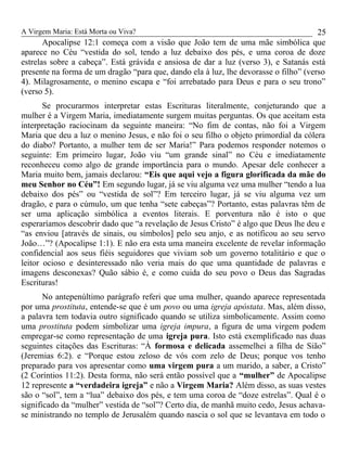 A Virgem Maria: Está Morta ou Viva?
Apocalipse 12:1 começa com a visão que João tem de uma mãe simbólica que
aparece no Céu “vestida do sol, tendo a luz debaixo dos pés, e uma coroa de doze
estrelas sobre a cabeça”. Está grávida e ansiosa de dar a luz (verso 3), e Satanás está
presente na forma de um dragão “para que, dando ela à luz, lhe devorasse o filho” (verso
4). Milagrosamente, o menino escapa e “foi arrebatado para Deus e para o seu trono”
(verso 5).
Se procurarmos interpretar estas Escrituras literalmente, conjeturando que a
mulher é a Virgem Maria, imediatamente surgem muitas perguntas. Os que aceitam esta
interpretação raciocinam da seguinte maneira: “No fim de contas, não foi a Virgem
Maria que deu a luz o menino Jesus, e não foi o seu filho o objeto primordial da cólera
do diabo? Portanto, a mulher tem de ser Maria!” Para podemos responder notemos o
seguinte: Em primeiro lugar, João viu “um grande sinal” no Céu e imediatamente
reconheceu como algo de grande importância para o mundo. Apesar dele conhecer a
Maria muito bem, jamais declarou: “Eis que aqui vejo a figura glorificada da mãe do
meu Senhor no Céu”! Em segundo lugar, já se viu alguma vez uma mulher “tendo a lua
debaixo dos pés” ou “vestida de sol”? Em terceiro lugar, já se viu alguma vez um
dragão, e para o cúmulo, um que tenha “sete cabeças”? Portanto, estas palavras têm de
ser uma aplicação simbólica a eventos literais. E porventura não é isto o que
esperaríamos descobrir dado que “a revelação de Jesus Cristo” é algo que Deus lhe deu e
“as enviou [através de sinais, ou símbolos] pelo seu anjo, e as notificou ao seu servo
João…”? (Apocalipse 1:1). E não era esta uma maneira excelente de revelar informação
confidencial aos seus fiéis seguidores que viviam sob um governo totalitário e que o
leitor ocioso e desinteressado não veria mais do que uma quantidade de palavras e
imagens desconexas? Quão sábio é, e como cuida do seu povo o Deus das Sagradas
Escrituras!
No antepenúltimo parágrafo referi que uma mulher, quando aparece representada
por uma prostituta, entende-se que é um povo ou uma igreja apóstata. Mas, além disso,
a palavra tem todavia outro significado quando se utiliza simbolicamente. Assim como
uma prostituta podem simbolizar uma igreja impura, a figura de uma virgem podem
empregar-se como representação de uma igreja pura. Isto está exemplificado nas duas
seguintes citações das Escrituras: “À formosa e delicada assemelhei a filha de Sião”
(Jeremias 6:2). e “Porque estou zeloso de vós com zelo de Deus; porque vos tenho
preparado para vos apresentar como uma virgem pura a um marido, a saber, a Cristo”
(2 Coríntios 11:2). Desta forma, não será então possível que a “mulher” de Apocalipse
12 represente a “verdadeira igreja” e não a Virgem Maria? Além disso, as suas vestes
são o “sol”, tem a “lua” debaixo dos pés, e tem uma coroa de “doze estrelas”. Qual é o
significado da “mulher” vestida de “sol”? Certo dia, de manhã muito cedo, Jesus achava-
se ministrando no templo de Jerusalém quando nascia o sol que se levantava em todo o
25
 