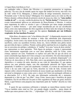 A Virgem Maria: Está Morta ou Viva?
seu esplendor sobre o Monte das Oliveiras e a propósito pronunciou as seguintes
palavras: “Eu sou a luz do mundo; quem me segue não andará em trevas, mas terá a luz
da vida” (João 8:12). Malaquias, o último profeta do antigo testamento, descreveu o
Prometido como “o Sol da Justiça” (Malaquias 4:2). Quando estava em visão na ilha de
Patmos durante a última década do primeiro século de nossa era, João viu “uma mulher
vestida de sol” — ou seja, vestida da gloriosa luz do “Sol da Justiça”! Claramente este
evento transcendental aplica-se ao nascimento do Deus-Homem, o Messias. A noticia
mais importante de todos os séculos é que o Libertador por tanto tempo prometido
chegou! A mulher formosa — por tanto tempo reconhecida por ele (ao envelhecido
João), como uma representação dos fiéis seguidores de Deus tanto dos tempos do Antigo
Testamento como do Novo — agora por fim aparece iluminada por um brilhante
resplendor da Sua imediata Presença!
Além disso, ela aparece com “a lua debaixo dos pés”. A dispensação mosaica (a do
Antigo Testamento) acabara de terminar e tinha sido substituída pela dispensação
evangélica. Assim como a luz menor da lua vem do sol, da mesma maneira o sistema de
sacrifícios, como seu sacerdócio levítico, festas etc., havia refletido uma glória menor
que provinha de tipos e sombras. Perante a plena glória espiritual da era evangélica, tudo
isto se converteu em antítipo e substância. A “mulher” leva uma “coroa de doze estrelas”
que representam os doze apóstolos. “Pela figura da prolepse, a igreja é representada
como inteiramente organizada com os seus doze apóstolos, antes de Cristo, como
criança, aparecer em cena. Finalmente se explica isso pelo fato de que ela devia ser
assim constituída logo depois de Cristo começar o seu ministério. Ele está relacionado de
uma maneira mais especial com esta igreja do que com a primeira dispensação” (As
Profecias do Apocalipse p. 162). Para João, com a sua perspectiva da conclusão da Era
Apostólica e o começo de outra, descrita na sua visão de Apocalipse 12, que apenas
entrava nas suas primeira etapas, esta dita antecipação pareceria tão lógica como
apropriada. E também o é para nós atualmente. Contudo, os eventos do nascimento de
Cristo e da sua curta vida aqui na Terra, descritos na visão de João, tiveram tanto
impacto sobre o desenvolvimento da história de nosso mundo que atualmente e de forma
universal se designam os anos como antes e depois de Cristo (em português utilizam-se
as abreviações A.C e D.C). De toda esta informação esclarecida até o momento,
depreende-se o fato de que “seu filho”, Jesus Cristo, nasceu para o benefício da igreja
verdadeira. Ele foi um Dom do Céu para os fiéis seguidores de Deus em geral, inclusive
Maria, a qual formava uma pequena mas importante parte da “mulher” descrita na visão
de João.
E quem foi que ocasionou sofrimento e tentação ao maravilhoso menino Jesus?
“Viu-se também outro sinal no Céu: um grande dragão vermelho… parou diante da
mulher que estava prestes a dar á luz…” (Apocalipse 12:3. 4). No versículo 9, inteiramo-
26
 