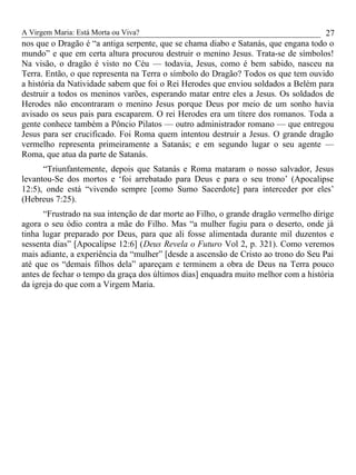A Virgem Maria: Está Morta ou Viva?
nos que o Dragão é “a antiga serpente, que se chama diabo e Satanás, que engana todo o
mundo” e que em certa altura procurou destruir o menino Jesus. Trata-se de símbolos!
Na visão, o dragão é visto no Céu — todavia, Jesus, como é bem sabido, nasceu na
Terra. Então, o que representa na Terra o símbolo do Dragão? Todos os que tem ouvido
a história da Natividade sabem que foi o Rei Herodes que enviou soldados a Belém para
destruir a todos os meninos varões, esperando matar entre eles a Jesus. Os soldados de
Herodes não encontraram o menino Jesus porque Deus por meio de um sonho havia
avisado os seus pais para escaparem. O rei Herodes era um títere dos romanos. Toda a
gente conhece também a Pôncio Pilatos — outro administrador romano — que entregou
Jesus para ser crucificado. Foi Roma quem intentou destruir a Jesus. O grande dragão
vermelho representa primeiramente a Satanás; e em segundo lugar o seu agente —
Roma, que atua da parte de Satanás.
“Triunfantemente, depois que Satanás e Roma mataram o nosso salvador, Jesus
levantou-Se dos mortos e ‘foi arrebatado para Deus e para o seu trono’ (Apocalipse
12:5), onde está “vivendo sempre [como Sumo Sacerdote] para interceder por eles’
(Hebreus 7:25).
“Frustrado na sua intenção de dar morte ao Filho, o grande dragão vermelho dirige
agora o seu ódio contra a mãe do Filho. Mas “a mulher fugiu para o deserto, onde já
tinha lugar preparado por Deus, para que ali fosse alimentada durante mil duzentos e
sessenta dias” [Apocalipse 12:6] (Deus Revela o Futuro Vol 2, p. 321). Como veremos
mais adiante, a experiência da “mulher” [desde a ascensão de Cristo ao trono do Seu Pai
até que os “demais filhos dela” apareçam e terminem a obra de Deus na Terra pouco
antes de fechar o tempo da graça dos últimos dias] enquadra muito melhor com a história
da igreja do que com a Virgem Maria.
27
 