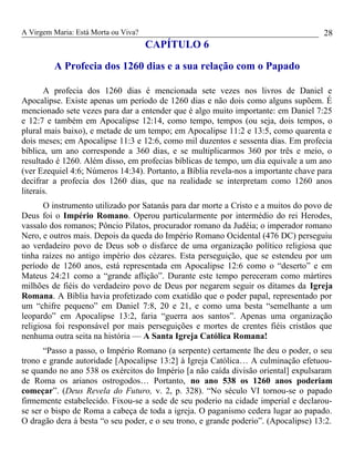 A Virgem Maria: Está Morta ou Viva?
CAPÍTULO 6
A Profecia dos 1260 dias e a sua relação com o Papado
A profecia dos 1260 dias é mencionada sete vezes nos livros de Daniel e
Apocalipse. Existe apenas um período de 1260 dias e não dois como alguns supõem. É
mencionado sete vezes para dar a entender que é algo muito importante: em Daniel 7:25
e 12:7 e também em Apocalipse 12:14, como tempo, tempos (ou seja, dois tempos, o
plural mais baixo), e metade de um tempo; em Apocalipse 11:2 e 13:5, como quarenta e
dois meses; em Apocalipse 11:3 e 12:6, como mil duzentos e sessenta dias. Em profecia
bíblica, um ano corresponde a 360 dias, e se multiplicarmos 360 por três e meio, o
resultado é 1260. Além disso, em profecias bíblicas de tempo, um dia equivale a um ano
(ver Ezequiel 4:6; Números 14:34). Portanto, a Bíblia revela-nos a importante chave para
decifrar a profecia dos 1260 dias, que na realidade se interpretam como 1260 anos
literais.
O instrumento utilizado por Satanás para dar morte a Cristo e a muitos do povo de
Deus foi o Império Romano. Operou particularmente por intermédio do rei Herodes,
vassalo dos romanos; Pôncio Pilatos, procurador romano da Judéia; o imperador romano
Nero, e outros mais. Depois da queda do Império Romano Ocidental (476 DC) perseguiu
ao verdadeiro povo de Deus sob o disfarce de uma organização político religiosa que
tinha raízes no antigo império dos cézares. Esta perseguição, que se estendeu por um
período de 1260 anos, está representada em Apocalipse 12:6 como o “deserto” e em
Mateus 24:21 como a “grande aflição”. Durante este tempo pereceram como mártires
milhões de fiéis do verdadeiro povo de Deus por negarem seguir os ditames da Igreja
Romana. A Bíblia havia profetizado com exatidão que o poder papal, representado por
um “chifre pequeno” em Daniel 7:8, 20 e 21, e como uma besta “semelhante a um
leopardo” em Apocalipse 13:2, faria “guerra aos santos”. Apenas uma organização
religiosa foi responsável por mais perseguições e mortes de crentes fiéis cristãos que
nenhuma outra seita na história — A Santa Igreja Católica Romana!
“Passo a passo, o Império Romano (a serpente) certamente lhe deu o poder, o seu
trono e grande autoridade [Apocalipse 13:2] à Igreja Católica… A culminação efetuou-
se quando no ano 538 os exércitos do Império [a não caída divisão oriental] expulsaram
de Roma os arianos ostrogodos… Portanto, no ano 538 os 1260 anos poderiam
começar”. (Deus Revela do Futuro, v. 2, p. 328). “No século VI tornou-se o papado
firmemente estabelecido. Fixou-se a sede de seu poderio na cidade imperial e declarou-
se ser o bispo de Roma a cabeça de toda a igreja. O paganismo cedera lugar ao papado.
O dragão dera à besta “o seu poder, e o seu trono, e grande poderio”. (Apocalipse) 13:2.
28
 