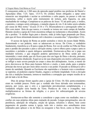 A Virgem Maria: Está Morta ou Viva?
E começaram então os 1.260 anos da opressão papal preditos nas profecias de Daniel e
Apocalipse (Dan. 7:25; Apoc. 13:5-7). Os cristãos foram obrigados a optar entre
renunciar sua integridade e aceitar as cerimônias e culto papais, ou passar a vida nas
masmorras, sofrer a morte pelo instrumento de tortura, pela fogueira, ou pela
machadinha do verdugo. Cumpriam-se as palavras de Jesus: “E até pelos pais, e irmãos,
e parentes, e amigos sereis entregues, e matarão alguns de vós. E de todos sereis odiados
por causa de Meu nome.” (Lucas 21:16 e 17). Desencadeou-se a perseguição sobre os
fiéis com maior fúria do que nunca, e o mundo se tornou um vasto campo de batalha.
Durante séculos a igreja de Cristo encontrou refúgio no isolamento e obscuridade. Assim
diz o profeta: “A mulher fugiu para o deserto, onde já tinha lugar preparado por Deus,
para que ali fosse alimentada durante mil e duzentos e sessenta dias.” (Apocalipse 12:6).
O acesso da Igreja de Roma ao poder assinalou o início da escura Idade Média.
Aumentando o seu poderio, mais se adensavam as trevas. De Cristo, o verdadeiro
fundamento, transferiu-se a fé para o papa de Roma. Em vez de confiar no Filho de Deus
para o perdão dos pecados e para a salvação eterna, o povo olhava para o papa e para os
sacerdotes e prelados a quem delegava autoridade. Ensinavam-se-lhes ser o papa seu
mediador terrestre, e que ninguém poderia aproximar-se de Deus senão por seu
intermédio; e mais ainda, que ele ficava para eles em lugar de Deus e deveria, portanto,
ser implicitamente obedecido. Esquivar-se de suas disposições era motivo suficiente para
se infligir a mais severa punição ao corpo e alma dos delinqüentes. Assim, a mente do
povo desviava-se de Deus para homens falíveis e cruéis, e mais ainda, para o próprio
príncipe das trevas que por meio deles exercia o seu poder. O pecado se disfarçava sob o
manto de santidade. Quando as Escrituras são suprimidas e o homem vem a considerar-
se supremo, só podemos esperar fraudes, engano e aviltante iniqüidade. Com a elevação
das leis e tradições humanas, tornou-se manifesta a corrupção que sempre resulta de se
pôr de lado a lei de Deus.
Dias de perigo foram aqueles para a igreja de Cristo. Os fiéis porta-estandartes
eram na verdade poucos. Posto que a verdade não fosse deixada sem testemunhas,
parecia, por vezes, que o erro e a superstição prevaleceriam completamente, e a
verdadeira religião seria banida da Terra. Perdeu-se de vista o evangelho, mas
multiplicaram-se as formas de religião, e o povo foi sobrecarregado de severas
exigências.
Ensinavam-se-lhes não somente a considerar o papa como seu mediador, mas a
confiar em suas próprias obras para expiação do pecado. Longas peregrinações, atos de
penitência, adoração de relíquias, ereção de igrejas, relicários e altares, bem como
pagamento de grandes somas à igreja, tudo isto e muitos atos semelhantes eram
ordenados para aplacar a ira de Deus ou assegurar o Seu favor, como se Deus fosse
29
 