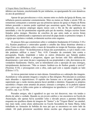 A Virgem Maria: Está Morta ou Viva?
idêntico aos homens, encolerizando-Se por ninharias, ou apaziguando-Se com donativos
ou atos de penitência!
Apesar de que prevalecesse o vício, mesmo entre os chefes da Igreja de Roma, sua
influência parecia aumentar constantemente. Mais ou menos ao findar o século VIII, os
romanistas começaram a sustentar que nas primeiras épocas da igreja os bispos de Roma
tinham possuído o mesmo poder espiritual que assumiam agora. Para confirmar essa
pretensão, era preciso empregar alguns meios com o fito de lhe dar aparência de
autoridade; e isto foi prontamente sugerido pelo pai da mentira. Antigos escritos foram
forjados pelos monges. Decretos de concílios de que antes nada se ouvira foram
descobertos, estabelecendo a supremacia universal do papa desde os primeiros tempos. E
a igreja que rejeitara a verdade, avidamente aceitou estes enganos.
Os poucos fiéis que construíram sobre o verdadeiro fundamento (I Coríntios 3:10 e
11), ficaram perplexos e entravados quando o entulho das falsas doutrinas obstruiu a
obra. Como os edificadores sobre o muro de Jerusalém no tempo de Neemias, alguns se
prontificaram a dizer: “Já desfaleceram as forças dos acarretadores, e o pó é muito e nós
não podemos edificar o muro.” Nee. 4:10. Cansados da constante luta contra a
perseguição, fraude, iniqüidade e todos os outros obstáculos que Satanás pudera
engendrar para deter-lhes o progresso, alguns que haviam sido fiéis edificadores,
desanimaram; e por amor da paz e segurança de sua propriedade e vida, desviaram-se do
verdadeiro fundamento. Outros, sem se intimidarem com a oposição de seus inimigos,
intrepidamente declaravam: “Não os temais: lembrai-vos do Senhor grande e terrível”
(Neemias 4:14); e prosseguiam com a obra, cada qual com a espada cingida ao lado
(Efésios 1:17).
As trevas pareciam tornar-se mais densas. Generalizou-se a adoração das imagens.
Acendiam-se velas perante imagens e orações se lhes dirigiam. Prevaleciam os costumes
mais absurdos e supersticiosos. O espírito dos homens era a tal ponto dirigido pela
superstição que a razão mesma parecia haver perdido o domínio. Enquanto os próprios
sacerdotes e bispos eram amantes do prazer, sensuais e corruptos, só se poderia esperar
que o povo que os tinha como guias se submergisse na ignorância e vício”. (O Grande
Conflito, cap. 3, p. 52-54).
Prezados amigos, não é agradável os que vos irei descrever, mas vós tendes o
direito de saber a verdade. Quando eu era jovem católico e me encontrava na Escola da
Anunciação, não apenas havia acendido velas e elevado preces a parentes falecidos
enquanto me ajoelhava diante de imagens de “Santos” e da “Virgem Maria” na catedral,
mas mais tarde, como aluno adolescente na Escola Secundária de Santa Maria, tinha
trabalhado no Armazém de bebidas do meu pai que se encontrava no outro lado da
cidade. Ali pude presenciar sacerdotes destas escolas que chegavam sem as suas
30
 