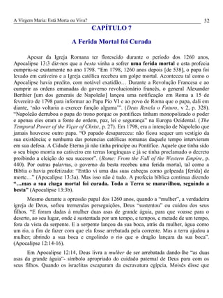 A Virgem Maria: Está Morta ou Viva?
CAPÍTULO 7
A Ferida Mortal foi Curada
Apesar da Igreja Romana ter florescido durante o período dos 1260 anos,
Apocalipse 13:3 diz-nos que a besta vinha a sofrer uma ferida mortal e esta profecia
cumpriu-se exatamente no ano 1798. “Em 1798, 1260 anos depois [de 538], o papa foi
levado em cativeiro e a Igreja católica recebeu um golpe mortal. Aconteceu tal como o
Apocalipse havia predito, com notável exatidão… Durante a Revolução Francesa e ao
cumprir as ordens emanadas do governo revolucionário francês, o general Alexander
Berthier [um dos generais de Napoleão] lançou uma notificação em Roma a 15 de
fevereiro de 1798 para informar ao Papa Pio VI e ao povo de Roma que o papa, dali em
diante, ‘não voltaria a exercer função alguma’”. (Deus Revela o Futuro, v 2, p. 328).
“Napoleão derrubou o papa do trono porque os pontífices tinham monopolizado o poder
e apenas eles eram a fonte de ordem, paz, lei e segurança” na Europa Ocidental. (The
Temporal Power of the Viçar of Christ, p. 27). Em 1798, era a intenção de Napoleão que
jamais houvesse outro papa. “O papado desapareceu: não ficou sequer um vestígio da
sua existência; e nenhuma das potencias católicas romanas daquele tempo intervieram
em sua defesa. A Cidade Eterna já não tinha príncipe ou Pontífice. Aquele que tinha sido
o seu bispo morria no cativeiro em terras longínquas e já se tinha proclamado o decreto
proibindo a eleição do seu sucessor”. (Rome: From the Fall of the Western Empire, p.
440). Por outras palavras, o governo da besta recebeu uma ferida mortal, tal como a
Bíblia o havia profetizado: “Então vi uma das suas cabeças como golpeada [ferida] de
morte…” (Apocalipse 13:3a). Mas isso não é tudo. A profecia bíblica continua dizendo
“…mas a sua chaga mortal foi curada. Toda a Terra se maravilhou, seguindo a
besta” (Apocalipse 13:3b).
Mesmo durante a opressão papal dos 1260 anos, quando a “mulher”, a verdadeira
igreja de Deus, sofreu tremendas perseguições, Deus “sustentou” ou cuidou dos seus
filhos. “E foram dadas à mulher duas asas de grande águia, para que voasse para o
deserto, ao seu lugar, onde é sustentada por um tempo, e tempos, e metade de um tempo,
fora da vista da serpente. E a serpente lançou da sua boca, atrás da mulher, água como
um rio, a fim de fazer com que ela fosse arrebatada pela corrente. Mas a terra ajudou a
mulher; abrindo a sua boca e engolindo o rio que o dragão lançara da sua boca”.
(Apocalipse 12:14-16).
Em Apocalipse 12:14, Deus livra a mulher de ser arrebatada dando-lhe “as duas
asas da grande águia”- símbolo apropriado do cuidado paternal de Deus para com os
seus filhos. Quando os israelitas escaparam da escravatura egípcia, Moisés disse que
32
 