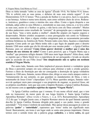 A Virgem Maria: Está Morta ou Viva?
Deus os tinha tomado “sobre as asas de águias” (Êxodo 19:4). No Salmo 91:4, lemos:
“Ele te cobrirá com as suas penas, e debaixo de suas asas estarás seguro”. E em
Deuteronômio 32:9-12 lemos: “Pois a porção do Senhor é o seu povo, Jacó é a sua parte,
a sua herança. Achou-o numa terra deserta, num ermo solitário cheio de uivos. Rodeou-
o, instruiu-o, guardou-o como a menina dos seus olhos. Como a águia desperta a sua
ninhada, adeja sobre os seus filhotes e, estendendo as suas asas, toma-os, e os leva sobre
as suas asas, assim só o Senhor os guiou, e não havia com ele Deus estranho”. Muitos
cristãos padeceram como resultado da “corrente” de perseguição que a serpente lançou
de sua boca, “mas a terra ajudou a mulher”, dando-lhe amparo em lugares seguros e
despovoados. Muitos cristãos escaparam a essas perseguições tais como os Valdenses
nas montanhas dos Alpes e alguns cristãos emigraram para as escassamente povoadas
colônias britânicas na América do Norte. Perante todos estes fatos, façamos a importante
pergunta: Como pode ser que Maria tenha sido a que fugiu do papado para o deserto
durante 1260 anos sendo que ela foi elevada por esse mesmo poder — a Igreja Católica
Romana- para ser adorada? Como iriam querer destruir a mulher que é uma das
colunas do seu sistema de culto? Como é pois possível, que a Virgem Maria seja a
“mulher” que procurou refúgio durante 1260 anos num lugar deserto? Além disso, onde
se registra que a Maria literal teve a experiência de ser perseguida e levada ao deserto
após as ascensão do seu Filho Jesus? Isto simplesmente não se aplica em nenhum
sentido à Virgem Maria.
Por outro lado, Satanás com fúria implacável procura destruir a verdadeira igreja
de Deus e persistirá sempre em seus esforços para eliminar a todo o cristão genuíno.
Furioso e cheio de frustração por não ter conseguido a destruição da igreja verdadeira
durante os 1260 anos, Satanás, nestes últimos dias, dirige os seus cruéis ataques contra o
“remanescente da sua semente, os que guardam os mandamentos de Deus, e tem o
testemunho de Jesus Cristo” (Apocalipse 12:17). Meus queridos amigos, Satanás valer-
se-á de qualquer meio para conseguir o seu propósito de enganar, se possível fosse, até
os próprios escolhidos- nem que seja com o Império Romano, a Igreja Católica Romana,
ou até mesmo com as aparições espíritas da suposta “Virgem Maria”.
“A Igreja Católica confessa que é romana. O seu nome oficial atual, que o tem
sido no transcorrer da maior parte de sua longa história é: Santa Igreja Católica
Apostólica Romana”. (Deus revela o Futuro, v. 2, p. 327). Reexaminemos: Apocalipse
13:2 diz que “o dragão [neste caso, o Império Romano através do qual Satanás operara]
deu-lhe [à Igreja Católica Romana dirigida pelo papa] o seu poder, trono e grande
autoridade”. “Um trono é símbolo de autoridade. Mas apesar dessa passagem já conter as
palavras ‘poder’ e ‘autoridade’, esperamos que ‘trono’ tenha um significado mais
literal. Basicamente, um trono é um lugar onde se senta uma pessoa importante. Outros
termos com o sentido trono são a palavra grega cathedra, e a latina sedes, da qual
33
 