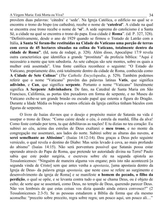 A Virgem Maria: Está Morta ou Viva?
provêem duas palavras: ‘cátedra’ e ‘sede’. Na Igreja Católica, o edifício no qual se o
encontra o trono do bispo (ou cathedra), recebe o nome de ‘catedral’. A cidade na qual
se encontra esse trono recebe o nome de ‘sé’. A sede suprema do catolicismo é a Santa
Sé, a cidade na qual se encontra o trono do papa. Essa cidade é Roma”. (id. P. 327, 328).
“Definitivamente, desde o ano de 1929 quando se firmou o Tratado de Latrão com a
Itália, à Santa Sé foram-lhe restituídas na Cidade do Vaticano uma porção de terras
com cerca de 45 hectares situadas na colina do Vaticano, totalmente dentro da
cidade de Roma”. (Id, nota de rodapé, p. 328). Além disso, Apocalipse 17:9 revela
outra característica que identifica a grande “prostituta” da profecia bíblica: “Aqui é
necessário a mente que tem sabedoria. As sete cabeças são sete montes, sobre os quais a
mulher está assentada”. Uma fonte católica reconhece o seguinte: “O Estado do
Vaticano, propriamente dito, está totalmente dentro da cidade de Roma, conhecida como
A Cidade de Sete Colinas” (The Catholic Encyclopedia, p. 529). Também podemos
referir que o nome “Vaticano” provêm das palavras latinas Vatis, que significa
adivinho, e Can, que significa serpente. Portanto o nome “Vaticano” literalmente
significa A Serpente Adivinhadora. De fato, na Catedral de Santa Maria em São
Francisco, Califórnia, as portas têm puxadores em forma de serpente, e no Museu do
Vaticano exibe-se um grande brasão ou escudo papal que ostenta a figura do Dragão.
Durante a Idade Média os bispos e outros oficiais da Igreja católica tinham báculos com
figuras de serpentes.
O livro de Isaias diz-nos que o desejo e propósito maior de Satanás na vida é
usurpar o trono de Deus: “Como caíste desde o céu, ó estrela da manhã, filha da alva!
Como foste cortado por terra, tu que debilitavas as nações! E tu dizias no teu coração: Eu
subirei ao céu, acima das estrelas de Deus exaltarei o meu trono, e no monte da
congregação me assentarei, aos lados do norte. Subirei sobre as alturas das nuvens, e
serei semelhante ao Altíssimo”. (Isaías 14:12-14). Dou graças a Deus pelo seguinte
versículo, o qual revela o destino do Diabo: Mas serás levado à cova, ao mais profundo
do abismo” (Isaías 14:15). Não será porventura possível que Satanás possa estar
operando através do Papa de Roma, que pretende ter autoridade divina na Terra? Paulo
sabia que este poder surgiria, e escreveu sobre ele na segunda epistola ao
Tessalonicenses: “Ninguém de maneira alguma vos engane; pois isto não acontecerá [a
segunda vinda de Cristo] sem que antes venha a apostasia, [uma apostasia dentro da
Igreja de Deus- da palavra grega apostasia, que neste caso se refere ao surgimento e
desenvolvimento da igreja de Roma] e se manifeste o homem do pecado, o filho da
perdição, o qual se opõe, e se levanta contra tudo o que se chama Deus, ou é objeto de
culto; de sorte que se assentará, como Deus, no templo de Deus, querendo parecer Deus.
Não vos lembrais de que estas coisas vos dizia quando ainda estava convosco?” (2
Tessalonicenses 2:3-5). Se as pessoas estudarem a Bíblia da forma que ela mesmo
aconselha: “preceito sobre preceito, regra sobre regra; um pouco aqui, um pouco ali…”
34
 