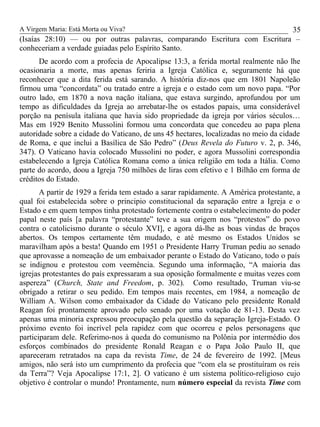 A Virgem Maria: Está Morta ou Viva?
(Isaías 28:10) — ou por outras palavras, comparando Escritura com Escritura –
conheceriam a verdade guiadas pelo Espírito Santo.
De acordo com a profecia de Apocalipse 13:3, a ferida mortal realmente não lhe
ocasionaria a morte, mas apenas feriria a Igreja Católica e, seguramente há que
reconhecer que a dita ferida está sarando. A história diz-nos que em 1801 Napoleão
firmou uma “concordata” ou tratado entre a igreja e o estado com um novo papa. “Por
outro lado, em 1870 a nova nação italiana, que estava surgindo, aprofundou por um
tempo as dificuldades da Igreja ao arrebatar-lhe os estados papais, uma considerável
porção na penísula italiana que havia sido propriedade da igreja por vários séculos…
Mas em 1929 Benito Mussolini formou uma concordata que concedeu ao papa plena
autoridade sobre a cidade do Vaticano, de uns 45 hectares, localizadas no meio da cidade
de Roma, e que inclui a Basílica de São Pedro” (Deus Revela do Futuro v. 2, p. 346,
347). O Vaticano havia colocado Mussolini no poder, e agora Mussolini correspondia
estabelecendo a Igreja Católica Romana como a única religião em toda a Itália. Como
parte do acordo, doou a Igreja 750 milhões de liras com efetivo e 1 Bilhão em forma de
créditos do Estado.
A partir de 1929 a ferida tem estado a sarar rapidamente. A América protestante, a
qual foi estabelecida sobre o principio constitucional da separação entre a Igreja e o
Estado e em quem tempos tinha protestado fortemente contra o estabelecimento do poder
papal neste país [a palavra “protestante” teve a sua origem nos “protestos” do povo
contra o catolicismo durante o século XVI], e agora dá-lhe as boas vindas de braços
abertos. Os tempos certamente têm mudado, e até mesmo os Estados Unidos se
maravilham após a besta! Quando em 1951 o Presidente Harry Truman pediu ao senado
que aprovasse a nomeação de um embaixador perante o Estado do Vaticano, todo o país
se indignou e protestou com veemência. Segundo uma informação, “A maioria das
igrejas protestantes do país expressaram a sua oposição formalmente e muitas vezes com
aspereza” (Church, State and Freedom, p. 302). Como resultado, Truman viu-se
obrigado a retirar o seu pedido. Em tempos mais recentes, em 1984, a nomeação de
William A. Wilson como embaixador da Cidade do Vaticano pelo presidente Ronald
Reagan foi prontamente aprovado pelo senado por uma votação de 81-13. Desta vez
apenas uma minoria expressou preocupação pela questão da separação Igreja-Estado. O
próximo evento foi incrível pela rapidez com que ocorreu e pelos personagens que
participaram dele. Referimo-nos à queda do comunismo na Polônia por intermédio dos
esforços combinados do presidente Ronald Reagan e o Papa João Paulo II, que
apareceram retratados na capa da revista Time, de 24 de fevereiro de 1992. [Meus
amigos, não será isto um cumprimento da profecia que “com ela se prostituíram os reis
da Terra”? Veja Apocalipse 17:1, 2]. O vaticano é um sistema político-religioso cujo
objetivo é controlar o mundo! Prontamente, num número especial da revista Time com
35
 