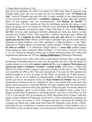 A Virgem Maria: Está Morta ou Viva?
data de 26 de dezembro de 1994/ 2 de janeiro de 1995, João Paulo II apareceu num
primeiro plano mais uma vez na capa, em que era designado como “O Homem do
Ano”. Incrível! Perguntei-me qual teria sido a reação mundial se essa importantíssima
revista semanal tivesse publicado o verdadeiro cognome do papa dado pelo apóstolo
Paulo na sua segunda carta aos Tessalonicenses –”O Homem do Pecado” (2
Tessalonicesnes 2:3). Esta número da Time foi distribuído somente dois meses e meio
depois do número de 9 de Outubro de 1994 da revista U.S News & World Report na
qual também apareceu em primeiro plano o Papa João Paulo II, sob o titulo “Honra a
teu Pai”. Esta era outra declaração blasfema publicada por outra das maiores revistas
semanais dos Estados Unidos. Terá esquecido a América protestante que a Bíblia diz
claramente: “E a ninguém na terra chameis vosso pai, pois um só é o vosso pai,
aquele que está nos Céus” (Mateus 23:9)? Sabe o estimado leitor, que de acordo com as
doutrinas da Igreja Católica o seu “Pai” espiritual é o Papa de Roma e a sua “Mãe”
espiritual é a Virgem Maria? Um catecismo católico declara: “O Papa é o pai espiritual
de todos os cristãos” e “A Santíssima Virgem Maria é a nossa mãe também porque
somos irmãos de Jesus e portanto, filhos de Maria”. (A Catechism of Catholic Doctrine
p. 15, 27). Parece-me bastante curioso que a edição americana deste livro tenha sido
originalmente publicada em 1973 por Marian Publications [Publicações Marianas]!
Protestantes leais e fiéis, onde estão os reformadores de hoje? Não se trata apenas
da Reforma Protestante parecer se uma coisa do passado, mas sim o fato das igrejas do
mundo estarem a se unir sobre pontos comuns de fé, e que a suposta Maria possa ser
aquela que ajude a continuar “sarando” a antiga ferida. Além disso, “o Papa João
Paulo II reza todos os dias á virgem, a quem ele reconhece ter-lhe salvo a vida”. (Revista
Life, dezembro de 1996, p. 48). “Em certo momento de 13 de maio de 1981, durante uma
audiência papal ao ar livre na praça de São Pedro, na presença de 75.000 pessoas e
perante a vista de uns 11 milhões de telespectadores, o Papa João Paulo II avistou uma
menina que levava um pequeno retrato de Nossa Senhora de Fátima, mãe de Cristo.
Justamente ao inclinar-se em seu “papamóvel”, que ia em marcha lenta, para fazer uma
ligeira carícia na menina, o assassino Mehmet Ali Agca, disparou dois tiros precisamente
na direção onde momentos antes teria apontado à cabeça do papa. Na mesma altura em
que dois peregrinos caíem ao solo feridos, ouve-se dois disparos mais, e desta vez o
sangue de João Paulo II manchava a sua batina branca” (The Keys of This Blood, p. 46).
A 12 e 13 de maio de 1991 [e novamente em 1994], João Paulo II foi a Fátima “onde deu
graças a Nossa Senhora de Fátima por ter-lhe salvo a vida no atentado do assassinato de
1981” (O Trovão da Justiça, p. 157). “Ninguém está mais convencido da validade das
visitações de Fátima que o papa atual [João Paulo II]. Ninguém é mais devoto a Maria.
João Paulo II, que ‘se dedicou a si mesmo e ao seu pontificado a Nossa Senhora’, leva o
M de Maria no seu escudo de armas; o seu lema pessoal, bordado em latim no interior de
36
 