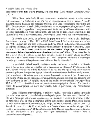 A Virgem Maria: Está Morta ou Viva?
suas capas é totus tuus Maria (Maria, sou todo teu)” (Uma Mulher Cavalga a Besta,
p. 471).
“Além disso, João Paulo II está plenamente convencido, como o estão muitas
outras pessoas, que foi Maria a que pôs fim ao comunismo em toda a Europa. A sua fé
está firmemente baseada nas notáveis profecias que Maia pronunciara em Fátima em
1917. De acordo com a Irmã Lúcia, que formava parte do grupo de crianças que afirmou
tê-la visto, a Virgem predisse o surgimento do totalitarismo soviético muito antes deste
se tornar realidade. Na visão subseqüente, ela indicou ao papa e aos seus bispos que
dedicassem a Rússia ao seu Imaculado Coração para dessa forma por fim ao comunismo.
De acordo com Lúcia, os esforços do papa para levar a cabo a dita dedicação
fracassaram nos anos de 1942, 1952 e 1982. João Paulo II finalmente cumpriu a ordem
em 1984- e o próximo ano com a subida ao poder de Mijail Gorbachov, iniciou a queda
do império soviético. Diz o Padre Robert Fox do Santuário Fátima em Alexandria, South
Dakota, EUA: ‘O Mundo reconhecerá no seu devido tempo que a derrota do
comunismo foi resultado da intercessão da mãe de Jesus”. (Time, 30 de dezembro de
1991, p. 64 e 65). De fato, ao antigo líder soviético Mijail Gorbachov chamou ao Papa
João Paulo II “ a mais excelsa autoridade na Terra”. Surpreendentemente a declaração
daquele que uma vez foi o primeiro mandatário da Rússia comunista!
Na atualidade, João Paulo II encabeça o maior movimento ecumênico da história
com o fim de unir todas as religiões sob a hegemonia de Roma. A 27 de outubro de
1986, o papa reuniu-se na cidade de Assis com líderes das principais religiões do mundo
para orar pela paz. Integravam o grupo: adoradores de serpentes, budistas, mulçumanos,
hindus, espíritas e feiticeiros norte americanos. O papa declarou que todos eles oravam a
um mesmo Deus e que as suas orações “criavam uma energia espiritual que produzia um
novo ambiente de paz”. A religião mundial que havia sido profetizada (ver Apocalipse
13:3, 4, 12; 17:12-14) está a formar-se perante os nossos próprios olhos e o Vaticano é o
ponto de convergência do novo movimento. Não é porventura isto “prostituição
espiritual”?
Como dissemos anteriormente, o apóstolo Paulo… “predisse a grande apostasia
que teria como resultado o estabelecimento do poder papal. Declarou que o dia de Cristo
não viria “sem que antes venha a apostasia, e se manifeste o homem do pecado, o filho
da perdição; o qual se opõe e se levanta contra tudo o que se chama Deus, ou se adora;
de sorte que se assentará, como Deus, no templo de Deus, querendo parecer Deus”. (2
Tessalonicenses. 2:3 e 4). E, ainda mais, o apóstolo adverte os irmãos de que “já o
mistério da injustiça opera”. (2 Tessalonicenses. 2:7). Mesmo naqueles primeiros tempos
viu ele, insinuando-se na igreja, erros que preparariam o caminho para o
desenvolvimento do papado.
37
 