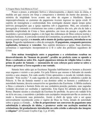 A Virgem Maria: Está Morta ou Viva?
Pouco a pouco, a princípio furtiva e silenciosamente, e depois mais às claras, à
medida em que crescia em força e conquistava o domínio da mente das pessoas, o
mistério da iniqüidade levou avante sua obra de engano e blasfêmia. Quase
imperceptivelmente os costumes do paganismo tiveram ingresso na igreja cristã. O
espírito de transigência e conformidade fora restringido durante algum tempo pelas
terríveis perseguições que a igreja suportou sob o paganismo. Mas, em cessando a
perseguição e entrando o cristianismo nas cortes e palácios dos reis, pôs ela de lado a
humilde simplicidade de Cristo e Seus apóstolos, em troca da pompa e orgulho dos
sacerdotes e governadores pagãos; e em lugar das ordenanças de Deus colocou teorias e
tradições humanas. A conversão nominal de Constantino, na primeira parte do século IV,
causou grande regozijo; e o mundo, sob o manto de justiça aparente, introduziu-se na
igreja. Progredia rapidamente a obra de corrupção. O paganismo, conquanto parecesse
suplantado, tornou-se o vencedor. Seu espírito dominava a igreja. Suas doutrinas,
cerimônias e superstições incorporaram-se à fé e culto dos professos seguidores de
Cristo.
Esta mútua transigência entre o paganismo e o cristianismo resultou no
desenvolvimento do “homem do pecado”, predito na profecia como se opondo a
Deus e exaltando-se sobre Ele. Aquele gigantesco sistema de religião falsa é a obra-
prima do poder de Satanás — monumento de seus esforços para sentar-se sobre o
trono e governar a Terra segundo a sua vontade.
Satanás bem sabia que as Escrituras Sagradas habilitariam os homens a discernir
seus enganos e resistir a seu poder. Foi pela Palavra que mesmo o Salvador do mundo
resistiu a seus ataques. Em cada assalto Cristo apresentou o escudo da verdade eterna,
dizendo: “Está escrito.” A cada sugestão do adversário, opunha a sabedoria e poder da
Palavra. A fim de Satanás manter o seu domínio sobre os homens e estabelecer a
autoridade humana, deveria conservá-los na ignorância das Escrituras. A Bíblia exaltaria
a Deus e colocaria o homem finito em sua verdadeira posição; portanto, suas sagradas
verdades deveriam ser ocultadas e suprimidas. Esta lógica foi adotada pela Igreja de
Roma. Durante séculos a circulação da Escritura foi proibida. Ao povo era vedado lê-la
ou tê-la em casa, e sacerdotes e prelados sem escrúpulos interpretavam-lhe os ensinos de
modo a favorecerem suas pretensões. Assim o chefe da igreja veio a ser quase
universalmente reconhecido como o vigário de Deus na Terra, dotado de autoridade
sobre a igreja e o Estado… A fim de proporcionar aos conversos do paganismo uma
substituição à adoração de ídolos, e promover assim sua aceitação nominal do
cristianismo, foi gradualmente introduzida no culto cristão a adoração das imagens
e relíquias”. (O Grande Conflito Cap. 3, p. 47-49).
38
 