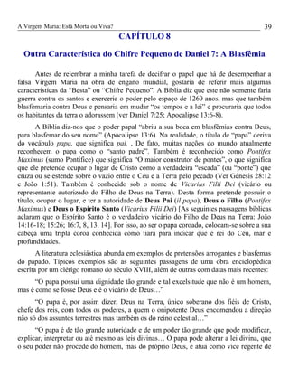 A Virgem Maria: Está Morta ou Viva?
CAPÍTULO 8
Outra Característica do Chifre Pequeno de Daniel 7: A Blasfêmia
Antes de relembrar a minha tarefa de decifrar o papel que há de desempenhar a
falsa Virgem Maria na obra de engano mundial, gostaria de referir mais algumas
características da “Besta” ou “Chifre Pequeno”. A Bíblia diz que este não somente faria
guerra contra os santos e exerceria o poder pelo espaço de 1260 anos, mas que também
blasfemaria contra Deus e pensaria em mudar “os tempos e a lei” e procuraria que todos
os habitantes da terra o adorassem (ver Daniel 7:25; Apocalipse 13:6-8).
A Bíblia diz-nos que o poder papal “abriu a sua boca em blasfêmias contra Deus,
para blasfemar do seu nome” (Apocalipse 13:6). Na realidade, o título de “papa” deriva
do vocábulo papa, que significa pai. , De fato, muitas nações do mundo atualmente
reconhecem o papa como o “santo padre”. Também é reconhecido como Pontifex
Maximus (sumo Pontífice) que significa “O maior construtor de pontes”, o que significa
que ele pretende ocupar o lugar de Cristo como a verdadeira “escada” (ou “ponte”) que
cruza ou se estende sobre o vazio entre o Céu e a Terra pelo pecado (Ver Gênesis 28:12
e João 1:51). Também é conhecido sob o nome de Vicarius Filii Dei (vicário ou
representante autorizado do Filho de Deus na Terra). Desta forma pretende possuir o
título, ocupar o lugar, e ter a autoridade de Deus Pai (il papa), Deus o Filho (Pontifex
Maximus) e Deus o Espírito Santo (Vicarius Filii Dei) [As seguintes passagens bíblicas
aclaram que o Espírito Santo é o verdadeiro vicário do Filho de Deus na Terra: João
14:16-18; 15:26; 16:7, 8, 13, 14]. Por isso, ao ser o papa coroado, colocam-se sobre a sua
cabeça uma tripla coroa conhecida como tiara para indicar que é rei do Céu, mar e
profundidades.
A literatura eclesiástica abunda em exemplos de pretensões arrogantes e blasfemas
do papado. Típicos exemplos são as seguintes passagens de uma obra enciclopédica
escrita por um clérigo romano do século XVIII, além de outras com datas mais recentes:
“O papa possui uma dignidade tão grande e tal excelsitude que não é um homem,
mas é como se fosse Deus e é o vicário de Deus…”
“O papa é, por assim dizer, Deus na Terra, único soberano dos fiéis de Cristo,
chefe dos reis, com todos os poderes, a quem o onipotente Deus encomendou a direção
não só dos assuntos terrestres mas também os do reino celestial…”
“O papa é de tão grande autoridade e de um poder tão grande que pode modificar,
explicar, interpretar ou até mesmo as leis divinas… O papa pode alterar a lei divina, que
o seu poder não procede do homem, mas do próprio Deus, e atua como vice regente de
39
 