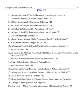 A Virgem Maria: Está Morta ou Viva?
ÍNDICE
1. A minha adoração à Virgem Maria durante a minha juventude / 3
2. A Primeira Mentira: A Imortalidade da Alma / 6
3. O Espiritismo Atual: Obra Mestra do Engano / 11
4. O Trovão da Justiça e o Movimento Mariano / 13
5. A Mulher de Gênesis 3:15 e Apocalipse 12:1-6 / 20
6. A Profecia dos 1260 dias e a sua relação com o Papado / 26
7. A Ferida Mortal foi Curada / 30
8. Outra Característica do Chifre Pequeno de Daniel 7: A Blasfêmia / 37
9. Cuidará em Mudar os Tempos e a Lei / 42
10. A Mudança Gradual do Quarto Mandamento operada por Satanás / 45
11. O Selo de Deus / 48
12. A Origem do Mistério: “A Grande Babilônia, a Mãe das Prostituições e das
Abominações” / 52
13. O Meu Testemunho Pessoal acerca dos Sacramentos / 56
14. Mãe e Filho: Grandes Objetos de Adoração / 62
15. O Falso Selo de Deus / 65
16. A Nossa Senhora de Roma é a Nossa Senhora da Antiga Babilônia / 70
17. A Marca da Besta e o papel dos Estados Unidos na Profecia Bíblica / 73
18. A Nova Eva da Nova Era Vindoura / 82
19. O Ato Capital do Drama do Engano- Satanás faz-se passar por Cristo / 84
20. Epílogo: A Mensagem dos Três Anjos / 88
Capítulo Extra — Maria Continuou Virgem após o Nascimento de Jesus? / 92
4
 