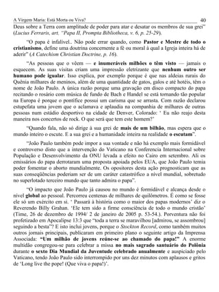 A Virgem Maria: Está Morta ou Viva?
Deus sobre a Terra com amplitude de poder para atar e desatar os membros de sua grei”
(Lucius Ferraris, art. “Papa II, Prompta Bibliotheca, v. 6, p. 25-29).
“O papa é infalível.. Não pode errar quando, como Pastor e Mestre de todo o
cristianismo, define uma doutrina concernente a fé ou moral à qual a Igreja inteira há de
aderir” (A Catechism Christian Doctrine, p. 16).
“As pessoas que o vêem — e inumeráveis milhões o têm visto — jamais o
esquecem. As suas visitas criam uma impressão eletrizante que nenhum outro ser
humano pode igualar. Isso explica, por exemplo porque é que nas aldeias rurais do
Quênia milhares de meninos, além de uma quantidade de gatos, galos e até hotéis, têm o
nome de João Paulo. A única razão porque uma gravação em disco compacto do papa
recitando o rosário com música de fundo de Bach e Handel se está tornando tão popular
na Europa é porque o pontífice possui um carisma que se arrasta. Com razão declarou
estupefata uma jovem que o aclamava e aplaudia na companhia de milhares de outras
pessoas num estádio desportivo na cidade de Denver, Colorado: ‘ Eu não reajo desta
maneira nos concertos de rock. O que será que tem este homem?’
“Quando fala, não só dirige à sua grei de mais de um bilhão, mas espera que o
mundo inteiro o escute. E a sua grei e a humanidade inteira na realidade o escutam”.
“João Paulo também pode impor a sua vontade e não há exemplo mais formidável
e controverso disto que a intervenção do Vaticano na Conferencia Internacional sobre
População e Desenvolvimento da ONU levada a efeito no Cairo em setembro. Ali os
emissários do papa derrotaram uma proposta apoiada pelos EUA, que João Paulo temia
poder fomentar o aborto mundialmente. Os opositores desta ação prognosticam que as
suas conseqüências poderiam ser de um caráter catastrófico a nível mundial, sobretudo
no superlotado terceiro mundo que tanto admira o papa”.
“O impacto que João Paulo já causou no mundo é formidável e alcança desde o
nível global ao pessoal. Percorreu centenas de milhares de quilômetros. É como se fosse
ele só um exército em si. ‘ Passará à história como o maior dos papas modernos’ diz o
Reverendo Billy Grahan. ‘Ele tem sido a firme consciência de todo o mundo cristão’
(Time, 26 de dezembro de 1994/ 2 de janeiro de 2005 p. 53-54.). Porventura não foi
profetizado em Apocalipse 13:3 que “toda a terra se maravilhou [admirou, se assombrou]
seguindo a besta”? E isto inclui jovens, porque o Stockton Record, como também muitos
outros jornais principais, publicaram em primeiro plano o seguinte artigo da Imprensa
Associada: “Um milhão de jovens reúne-se ao chamado do papa!” A enorme
multidão congregou-se para celebrar a missa no mais sagrado santuário do Polônia
durante o sexto Dia Mundial da Juventude celebrado anualmente e auspiciado pelo
Vaticano, tendo João Paulo sido interrompido por uns dez minutos com aplausos e gritos
de ‘Long live the pope! (Que viva o papa!)’.
40
 