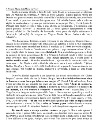A Virgem Maria: Está Morta ou Viva?
Também merece atenção o fato de João Paulo II não ser o único que se interessa
pelo Dia Mundial da Juventude. A ‘Maria do Novo Advento’ à qual o papa se referiu em
Denver está particularmente associada com o Dia Mundial da Juventude, que João Paulo
II tem estado a promover durante há alguns anos. Foi exibida durante toda a noite na
vigília de oração dos peregrinos que caminharam até o parque Cherry Creek (perto de
Denver) para reunir-se com o papa, o qual chegou de helicóptero. Um jornalista que
estava presente escrever:” já passaram das 21 horas quando apresentaram o ícone
(estátua) oficial do Dia Mundial da Juventude. Nesta parte da vigília referem-se à
‘Veneração [adoração] da imagem da Virgem Maria: Nossa Senhora do Novo
Advento’…
“No dia seguinte, domingo, o papa regressou no seu helicóptero. Os peregrinos…
saúdam-no novamente com renovado entusiasmo Ali celebrou a missa e 3000 sacerdotes
tomaram várias horas em ministrar á hóstia à multidão de 375.000. Por vezes dirigindo-
se pessoalmente a Maria no Céu durante a sua prática, o papa começou a dizer: ‘Com o
meu coração cheio de louvor para com a Rainha do Céu, o sinal da esperança e a fonte
de consolo na nossa peregrinação de fé a Jerusalém Celestial, saúdo a todos vós que
estais presentes nesta solene liturgia… Esta liturgia apresenta-vos, a Maria como a
mulher vestida de sol… Ó mulher vestida de sol…a juventude do mundo te saúda com
tanto amor… Em Maria, a vitória final da vida sobre morte é uma realidade…” (Uma
Mulher Cavalga a Besta, p. 456, 457). Evidentemente, o papa de Roma destaca-se em
seus esforços por vender ao mundo, inclusive à juventude, a idéia de uma Maria
falsificada.
O profeta Daniel, seguindo a sua descrição dos traços característicos do “Chifre
Pequeno” que em visão viu sair de Roma, diz que “neste havia dois olhos como olhos
de homem, e uma boca que falava com vanglória” (Daniel 7:8). Além disso, Jesus
Cristo advertiu-nos do seguinte por meio do seu servo João: “Aqui há sabedoria.
Aquele que tem entendimento, calcule o número da besta; porque é o número de
um homem, e o seu número é seiscentos e sessenta e seis”. (Apocalipse 13:18).
Ninguém pode imaginar quão surpreendido fiquei o dia em que me apercebi que um dos
títulos do papa, que leva na sua mitra, Vicarius Filii Dei, e atribuindo a cada letra o valor
numérico romano correspondente (como por exemplo V=5, I=1 (seis vezes), C=100,
U=5, L=50 e D=500) — dá um total de 666! Isto significa que todos os papas que tem
existido levaram o numero de 666, e todos os futuros papas também levarão o mesmo
numero, que é o título do anticristo. Portanto, a profecia aplica-se ao papa atual!
De acordo com a crença católica romana, o papa de Roma não apenas é
venerado como o grande líder moral do mundo, mas também como sucessor direto de
São Pedro, a quem Roma considera ter sido o primeiro papa- a rocha sobre a qual Jesus
Cristo edificou a sua igreja. Amigos, esta é uma falsa conclusão, pois Jesus nunca se
41
 