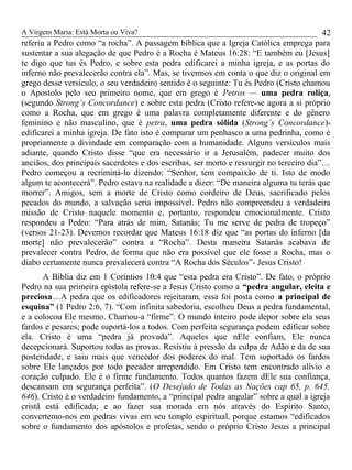 A Virgem Maria: Está Morta ou Viva?
referiu a Pedro como “a rocha”. A passagem bíblica que a Igreja Católica emprega para
sustentar a sua alegação de que Pedro é a Rocha é Mateus 16:28: “E também eu [Jesus]
te digo que tus és Pedro, e sobre esta pedra edificarei a minha igreja, e as portas do
inferno não prevalecerão contra ela”. Mas, se tivermos em conta o que diz o original em
grego desse versículo, o seu verdadeiro sentido é o seguinte: Tu és Pedro (Cristo chamou
o Apostolo pelo seu primeiro nome, que em grego é Petros — uma pedra roliça,
(segundo Strong’s Concordance) e sobre esta pedra (Cristo refere-se agora a si próprio
como a Rocha, que em grego é uma palavra completamente diferente e do gênero
feminino e não masculino, que é petra, uma pedra sólida (Strong’s Concordance)-
edificarei a minha igreja. De fato isto é comparar um penhasco a uma pedrinha, como é
propriamente a divindade em comparação com a humanidade. Alguns versículos mais
adiante, quando Cristo disse “que era necessário ir a Jerusalém, padecer muito dos
anciãos, dos principais sacerdotes e dos escribas, ser morto e ressurgir no terceiro dia”…
Pedro começou a recriminá-lo dizendo: “Senhor, tem compaixão de ti. Isto de modo
algum te acontecerá”. Pedro estava na realidade a dizer: “De maneira alguma tu terás que
morrer”. Amigos, sem a morte de Cristo como cordeiro de Deus, sacrificado pelos
pecados do mundo, a salvação seria impossível. Pedro não compreendeu a verdadeira
missão de Cristo naquele momento e, portanto, respondeu emocionalmente. Cristo
respondeu a Pedro: “Para atrás de mim, Satanás; Tu me serve de pedra de tropeço”
(versos 21-23). Devemos recordar que Mateus 16:18 diz que “as portas do inferno [da
morte] não prevalecerão” contra a “Rocha”. Desta maneira Satanás acabava de
prevalecer contra Pedro, de forma que não era possível que ele fosse a Rocha, mas o
diabo certamente nunca prevalecerá contra “A Rocha dos Séculos”- Jesus Cristo!
A Bíblia diz em 1 Coríntios 10:4 que “esta pedra era Cristo”. De fato, o próprio
Pedro na sua primeira epístola refere-se a Jesus Cristo como a “pedra angular, eleita e
preciosa…A pedra que os edificadores rejeitaram, essa foi posta como a principal de
esquina” (1 Pedro 2:6, 7). “Com infinita sabedoria, escolheu Deus a pedra fundamental,
e a colocou Ele mesmo. Chamou-a “firme”. O mundo inteiro pode depor sobre ela seus
fardos e pesares; pode suportá-los a todos. Com perfeita segurança podem edificar sobre
ela. Cristo é uma “pedra já provada”. Aqueles que nEle confiam, Ele nunca
decepcionará. Suportou todas as provas. Resistiu à pressão da culpa de Adão e da de sua
posteridade, e saiu mais que vencedor dos poderes do mal. Tem suportado os fardos
sobre Ele lançados por todo pecador arrependido. Em Cristo tem encontrado alívio o
coração culpado. Ele é o firme fundamento. Todos quantos fazem dEle sua confiança,
descansam em segurança perfeita”. (O Desejado de Todas as Nações cap 65, p. 645,
646). Cristo é o verdadeiro fundamento, a “principal pedra angular” sobre a qual a igreja
cristã está edificada; e ao fazer sua morada em nós através do Espírito Santo,
convertemo-nos em pedras vivas em seu templo espiritual, porque estamos “edificados
sobre o fundamento dos apóstolos e profetas, sendo o próprio Cristo Jesus a principal
42
 