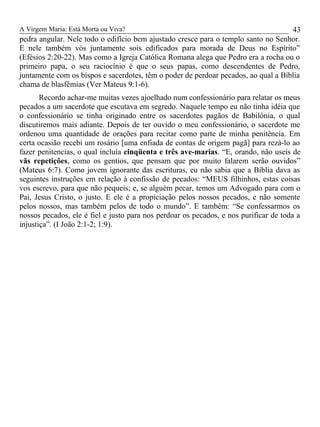 A Virgem Maria: Está Morta ou Viva?
pedra angular. Nele todo o edifício bem ajustado cresce para o templo santo no Senhor.
E nele também vós juntamente sois edificados para morada de Deus no Espírito”
(Efésios 2:20-22). Mas como a Igreja Católica Romana alega que Pedro era a rocha ou o
primeiro papa, o seu raciocínio é que o seus papas, como descendentes de Pedro,
juntamente com os bispos e sacerdotes, têm o poder de perdoar pecados, ao qual a Bíblia
chama de blasfêmias (Ver Mateus 9:1-6).
Recordo achar-me muitas vezes ajoelhado num confessionário para relatar os meus
pecados a um sacerdote que escutava em segredo. Naquele tempo eu não tinha idéia que
o confessionário se tinha originado entre os sacerdotes pagãos de Babilônia, o qual
discutiremos mais adiante. Depois de ter ouvido o meu confessionário, o sacerdote me
ordenou uma quantidade de orações para recitar como parte de minha penitência. Em
certa ocasião recebi um rosário [uma enfiada de contas de origem pagã] para rezá-lo ao
fazer penitencias, o qual incluía cinqüenta e três ave-marias. “E, orando, não useis de
vãs repetições, como os gentios, que pensam que por muito falarem serão ouvidos”
(Mateus 6:7). Como jovem ignorante das escrituras, eu não sabia que a Bíblia dava as
seguintes instruções em relação à confissão de pecados: “MEUS filhinhos, estas coisas
vos escrevo, para que não pequeis; e, se alguém pecar, temos um Advogado para com o
Pai, Jesus Cristo, o justo. E ele é a propiciação pelos nossos pecados, e não somente
pelos nossos, mas também pelos de todo o mundo”. E também: “Se confessarmos os
nossos pecados, ele é fiel e justo para nos perdoar os pecados, e nos purificar de toda a
injustiça”. (I João 2:1-2; 1:9).
43
 