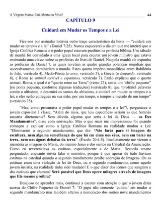 A Virgem Maria: Está Morta ou Viva?
CAPÍTULO 9
Cuidará em Mudar os Tempos e a Lei
Fica-nos por assinalar todavia outro traço característico da besta — “cuidará em
mudar os tempos e a lei” (Daniel 7:25). Nunca esquecerei o dia em que me inteirei que a
Igreja Católica Romana e o poder papal estavam preditos na profecia bíblica. Um sábado
de manhã foi convidado a uma igreja local para escutar um jovem ministro que estava
ensinando uma classe sobre as profecias do livro de Daniel. Naquela manhã ele expunha
as profecias de Daniel 7, as quais revelam as quatro grandes potencias mundiais que
sucessivamente dominariam o mundo. Estes quatro império monolíticos eram Babilônia
(o leão, versículo 4), Medo-Pérsia (o urso, versículo 5), a Grécia (o leopardo, versículo
6), e Roma (o animal terrível e espantoso, versículo 7). Então explicou que o quarto
animal, Roma, o qual é o “quarto reino na Terra” (verso 23), sairia um “chifre pequeno”
[ou ponta pequena, conforme algumas traduções] (versículo 8), que “proferirá palavras
contra o altíssimo, e destruirá os santos do altíssimo, e cuidará em mudar os tempos e a
lei; e eles serão entregues na sua mão, por um tempo, e tempos e metade de um tempo”
(versículo 25).
“Mas, como procuraria o poder papal mudar os tempos e a lei”?, perguntava o
jovem expositor à classe. “Além do mais, que leis específicas seriam as que Satanás
atacaria diretamente? Sem dúvida alguma que seria a lei de Deus — os Dez
Mandamentos”, disse com convicção. Mas o que mais me impressionou foi quando
começou a explicar como a Igreja Católica Romana na realidade mudou a Lei:
“Eliminaram o segundo mandamento, que diz: ‘Não farás para ti imagem de
escultura, nem alguma semelhança do que há em cima nos céus, nem em baixo na
terra, nem nas águas debaixo da terra”. (Êxodo 20:4-5). Imediatamente me vieram a
memória as imagens de Maria, do menino Jesus e dos santos na Catedral da Anunciação.
Como eu reverenciava as estátuas, especialmente a de Maria! Recordo ter-me
perguntado, enquanto ouvia falar o ministro, porque é que apesar de tudo haviam
estátuas na catedral quando o segundo mandamento proíbe adoração de imagens. Ou as
estátuas eram uma violação da lei de Deus, ou o segundo mandamento, como aquele
jovem insistia, na realidade tinha sido mudado! E o que dizer dos ícones que sangram e
das estátuas que choram? Será possível que Deus opere milagres através de imagens
que Ele mesmo proibiu?
Desejoso de aprender mais, continuei a escutar com atenção o que o jovem dizia
acerca do Chifre Pequeno de Daniel 7: “O papa não comente ‘cuidou’ em mudar o
segundo mandamento mas também alterou a numeração dos outros nove mandamentos
44
 