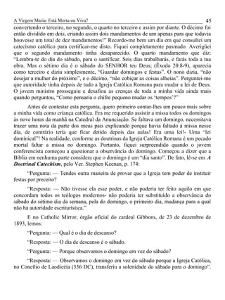 A Virgem Maria: Está Morta ou Viva?
convertendo o terceiro, no segundo, o quarto no terceiro e assim por diante. O décimo foi
então dividido em dois, criando assim dois mandamentos de um apenas para que todavia
houvesse um total de dez mandamentos!” Recordo-me bem um dia em que consultei um
catecismo católico para certificar-me disto. Fiquei completamente pasmado. Averigüei
que o segundo mandamento tinha desaparecido. O quarto mandamento que diz:
“Lembra-te do dia do sábado, para o santificar. Seis dias trabalharás, e farás toda a tua
obra. Mas o sétimo dia é o sábado do SENHOR teu Deus; (Êxodo 20:8-9), aparecia
como terceiro e dizia simplesmente, “Guardar domingos e festas”. O nono dizia, “não
desejar a mulher do próximo”, e o décimo, “não cobiçar as coisas alheias”. Perguntei-me
que autoridade tinha depois de tudo a Igreja Católica Romana para mudar a lei de Deus.
O jovem ministro prosseguiu e desafiou as crenças de toda a minha vida ainda mais
quando perguntou, “Como pensaria o chifre pequeno mudar os ‘tempos’?”
Antes de contestar esta pergunta, quero primeiro contar-lhes um pouco mais sobre
a minha vida como criança católica. Era me requerido assistir a missa todos os domingos
às nove horas da manhã na Catedral da Anunciação. Se faltava um domingo, necessitava
trazer uma nota da parte dos meus pais explicando porque havia faltado à missa nesse
dia, de contrário teria que ficar detido depois das aulas! Era uma lei!- Uma “lei
dominical”! Na realidade, conforme as doutrinas da Igreja Católica Romana é um pecado
mortal faltar a missa no domingo. Portanto, fiquei surpreendido quando o jovem
conferencista começou a questionar a observância do domingo. Começou a dizer que a
Bíblia em nenhuma parte considera que o domingo é um “dia santo”. De fato, lê-se em A
Doctrinal Catechism, pelo Ver. Stephen Keenan, p. 174:
“Pergunta: — Tendes outra maneira de provar que a Igreja tem poder de instituir
festas por preceito?
“Resposta: — Não tivesse ela esse poder, e não poderia ter feito aquilo em que
concordam todos os teólogos modernos- não poderia ter substituído a observância do
sábado do sétimo dia da semana, pela do domingo, o primeiro dia, mudança para a qual
não há autoridade escriturística.”
E no Catholic Mirror, órgão oficial do cardeal Gibbons, de 23 de dezembro de
1893, lemos:
“Pergunta: — Qual é o dia de descanso?
“Resposta: — O dia de descanso é o sábado.
“Pergunta: — Porque observamos o domingo em vez do sábado?
“Resposta: — Observamos o domingo em vez do sábado porque a Igreja Católica,
no Concílio de Laodicéia (336 DC), transferiu a solenidade do sábado para o domingo”.
45
 