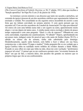 A Virgem Maria: Está Morta ou Viva?
(The Convert Catechism of Catholic Doctrine, p. 50, 3° edição, 1913, obra que recebeu a
“benção apostólica” do Papa Pio X em 25 de janeiro de 1910).
Ao terminar o jovem ministro o seu discurso que tanto me sacudiu e perturbou, saí
correndo da igreja à procura de um dos sacerdotes católicos que supostamente tinham me
ensinado a verdade. Por casualidade no dia seguinte estava incumbido de assistir a uma
festa que me tinham convidado na semana anterior. E com quem pensam que me
encontrei ali? Com um dos sacerdotes da Catedral da Anunciação! Foi algo providencial!
Ali estava ele com uma bebida numa mão e um cigarro na outra, aparentemente muito
alegre e ver-me depois de tantos anos. A minha mente estava excitada e dentro de pouco
tempo surpreendi-o com uma pergunta: “Qual é o dia de repouso?” Olhando-me com
certa curiosidade, respondeu-me cautelosamente, “O sábado!” Depois, aprofundando-me
um pouco mais, indaguei como foi possível que o dia santo do Senhor (Isaias 58:13), o
sábado ou sétimo dia da semana, tenha sido substituído pelo domingo.
Desdenhosamente, aquele santo homem, com hálito a licor e tabaco em sua boca,
contestou-me- e não minto-”O papa o mudou!” Então perguntei-lhe se era verdade que a
Igreja Católica tinha na realidade morto milhões de cristãos durante a Idade Média.
Fixando os seus olhos no copo que tinha na mão, disse-me com vacilação: “preferíamos
esquecer tal coisa”. E pensar que eu me confessava perante estes “reverentes homens de
Deus” em que de fato, a maioria deles, têm pecados tão grandes ou maiores que os
próprios leigos que vão ao seu confessionário.
46
 