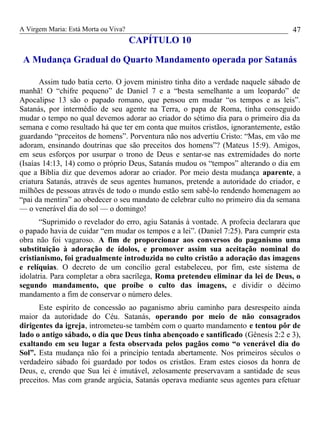 A Virgem Maria: Está Morta ou Viva?
CAPÍTULO 10
A Mudança Gradual do Quarto Mandamento operada por Satanás
Assim tudo batia certo. O jovem ministro tinha dito a verdade naquele sábado de
manhã! O “chifre pequeno” de Daniel 7 e a “besta semelhante a um leopardo” de
Apocalipse 13 são o papado romano, que pensou em mudar “os tempos e as leis”.
Satanás, por intermédio de seu agente na Terra, o papa de Roma, tinha conseguido
mudar o tempo no qual devemos adorar ao criador do sétimo dia para o primeiro dia da
semana e como resultado há que ter em conta que muitos cristãos, ignorantemente, estão
guardando “preceitos de homens”. Porventura não nos advertiu Cristo: “Mas, em vão me
adoram, ensinando doutrinas que são preceitos dos homens”? (Mateus 15:9). Amigos,
em seus esforços por usurpar o trono de Deus e sentar-se nas extremidades do norte
(Isaías 14:13, 14) como o próprio Deus, Satanás mudou os “tempos” alterando o dia em
que a Bíblia diz que devemos adorar ao criador. Por meio desta mudança aparente, a
criatura Satanás, através de seus agentes humanos, pretende a autoridade do criador, e
milhões de pessoas através de todo o mundo estão sem sabê-lo rendendo homenagem ao
“pai da mentira” ao obedecer o seu mandato de celebrar culto no primeiro dia da semana
— o venerável dia do sol — o domingo!
“Suprimido o revelador do erro, agiu Satanás à vontade. A profecia declarara que
o papado havia de cuidar “em mudar os tempos e a lei”. (Daniel 7:25). Para cumprir esta
obra não foi vagaroso. A fim de proporcionar aos conversos do paganismo uma
substituição à adoração de ídolos, e promover assim sua aceitação nominal do
cristianismo, foi gradualmente introduzida no culto cristão a adoração das imagens
e relíquias. O decreto de um concílio geral estabeleceu, por fim, este sistema de
idolatria. Para completar a obra sacrílega, Roma pretendeu eliminar da lei de Deus, o
segundo mandamento, que proíbe o culto das imagens, e dividir o décimo
mandamento a fim de conservar o número deles.
Este espírito de concessão ao paganismo abriu caminho para desrespeito ainda
maior da autoridade do Céu. Satanás, operando por meio de não consagrados
dirigentes da igreja, intrometeu-se também com o quarto mandamento e tentou pôr de
lado o antigo sábado, o dia que Deus tinha abençoado e santificado (Gênesis 2:2 e 3),
exaltando em seu lugar a festa observada pelos pagãos como “o venerável dia do
Sol”. Esta mudança não foi a princípio tentada abertamente. Nos primeiros séculos o
verdadeiro sábado foi guardado por todos os cristãos. Eram estes ciosos da honra de
Deus, e, crendo que Sua lei é imutável, zelosamente preservavam a santidade de seus
preceitos. Mas com grande argúcia, Satanás operava mediante seus agentes para efetuar
47
 