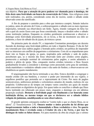 A Virgem Maria: Está Morta ou Viva?
seu objetivo. Para que a atenção do povo pudesse ser chamada para o domingo, foi
feito deste uma festividade em honra da ressurreição de Cristo. Atos religiosos eram
nele realizados; era, porém, considerado como dia de recreio, sendo o sábado ainda
observado como dia santificado.
A fim de preparar o caminho para a obra que intentava cumprir, Satanás induzira
os judeus, antes do advento de Cristo, a sobrecarregarem o sábado com as mais rigorosas
imposições, tornando sua observância um fardo. Agora, tirando vantagem da falsa luz
sob a qual ele assim fizera com que fosse considerado, lançou o desdém sobre o sábado
como instituição judaica. Enquanto os cristãos geralmente continuavam a observar o
domingo como festividade prazenteira, ele os levou, a fim de mostrarem seu ódio ao
judaísmo, a fazer do sábado dia de jejum, de tristeza e pesar.
Na primeira parte do século IV, o imperador Constantino promulgou um decreto
fazendo do domingo uma festividade pública em todo o Império Romano. O dia do Sol
era venerado por seus súditos pagãos e honrado pelos cristãos; era política do imperador
unir os interesses em conflito do paganismo e cristianismo. Com ele se empenharam para
fazer isto os bispos da igreja, os quais, inspirados pela ambição e sede do poder,
perceberam que, se o mesmo dia fosse observado tanto por cristãos como pagãos,
promoveria a aceitação nominal do cristianismo pelos pagãos, e assim adiantaria o
poderio e glória da igreja. Mas, conquanto muitos cristãos tementes a Deus fossem
gradualmente levados a considerar o domingo como possuindo certo grau de santidade,
ainda mantinham o verdadeiro sábado como o dia santo do Senhor, e observavam-no em
obediência ao quarto mandamento.
O arquienganador não havia terminado a sua obra. Estava decidido a congregar o
mundo cristão sob sua bandeira, e exercer o poder por intermédio de seu vigário, o
orgulhoso pontífice que pretendia ser o representante de Cristo. Por meio de pagãos
semiconversos, ambiciosos prelados e eclesiásticos amantes do mundo, realizou ele seu
propósito. Celebravam-se de tempos em tempos vastos concílios aos quais do mundo
todo concorriam os dignitários da igreja. Em quase todos os concílios o sábado que Deus
havia instituído era rebaixado um pouco mais, enquanto o domingo era em idêntica
proporção exaltado. Destarte a festividade pagã veio finalmente a ser honrada como
instituição divina, ao mesmo tempo em que se declarava ser o sábado bíblico
relíquia do judaísmo, amaldiçoando-se seus observadores.
O grande apóstata conseguira exaltar-se “contra tudo o que se chama Deus, ou se
adora”. (2 Tessalonicenses 2:4). Ousara mudar o único preceito da lei divina que
inequivocamente indica a toda a humanidade o Deus verdadeiro e vivo. No quarto
mandamento Deus é revelado como o Criador do céu e da Terra, e por isso Se
distingue de todos os falsos deuses. Foi para memória da obra da criação que o sétimo
48
 