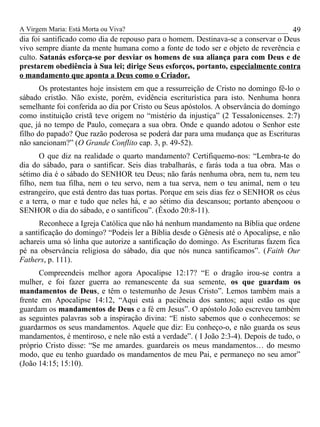 A Virgem Maria: Está Morta ou Viva?
dia foi santificado como dia de repouso para o homem. Destinava-se a conservar o Deus
vivo sempre diante da mente humana como a fonte de todo ser e objeto de reverência e
culto. Satanás esforça-se por desviar os homens de sua aliança para com Deus e de
prestarem obediência à Sua lei; dirige Seus esforços, portanto, especialmente contra
o mandamento que aponta a Deus como o Criador.
Os protestantes hoje insistem em que a ressurreição de Cristo no domingo fê-lo o
sábado cristão. Não existe, porém, evidência escriturística para isto. Nenhuma honra
semelhante foi conferida ao dia por Cristo ou Seus apóstolos. A observância do domingo
como instituição cristã teve origem no “mistério da injustiça” (2 Tessalonicenses. 2:7)
que, já no tempo de Paulo, começara a sua obra. Onde e quando adotou o Senhor este
filho do papado? Que razão poderosa se poderá dar para uma mudança que as Escrituras
não sancionam?” (O Grande Conflito cap. 3, p. 49-52).
O que diz na realidade o quarto mandamento? Certifiquemo-nos: “Lembra-te do
dia do sábado, para o santificar. Seis dias trabalharás, e farás toda a tua obra. Mas o
sétimo dia é o sábado do SENHOR teu Deus; não farás nenhuma obra, nem tu, nem teu
filho, nem tua filha, nem o teu servo, nem a tua serva, nem o teu animal, nem o teu
estrangeiro, que está dentro das tuas portas. Porque em seis dias fez o SENHOR os céus
e a terra, o mar e tudo que neles há, e ao sétimo dia descansou; portanto abençoou o
SENHOR o dia do sábado, e o santificou”. (Êxodo 20:8-11).
Reconhece a Igreja Católica que não há nenhum mandamento na Bíblia que ordene
a santificação do domingo? “Podeis ler a Bíblia desde o Gênesis até o Apocalipse, e não
achareis uma só linha que autorize a santificação do domingo. As Escrituras fazem fica
pé na observância religiosa do sábado, dia que nós nunca santificamos”. (Faith Our
Fathers, p. 111).
Compreendeis melhor agora Apocalipse 12:17? “E o dragão irou-se contra a
mulher, e foi fazer guerra ao remanescente da sua semente, os que guardam os
mandamentos de Deus, e têm o testemunho de Jesus Cristo”. Lemos também mais a
frente em Apocalipse 14:12, “Aqui está a paciência dos santos; aqui estão os que
guardam os mandamentos de Deus e a fé em Jesus”. O apóstolo João escreveu também
as seguintes palavras sob a inspiração divina: “E nisto sabemos que o conhecemos: se
guardarmos os seus mandamentos. Aquele que diz: Eu conheço-o, e não guarda os seus
mandamentos, é mentiroso, e nele não está a verdade”. ( I João 2:3-4). Depois de tudo, o
próprio Cristo disse: “Se me amardes. guardareis os meus mandamentos… do mesmo
modo, que eu tenho guardado os mandamentos de meu Pai, e permaneço no seu amor”
(João 14:15; 15:10).
49
 