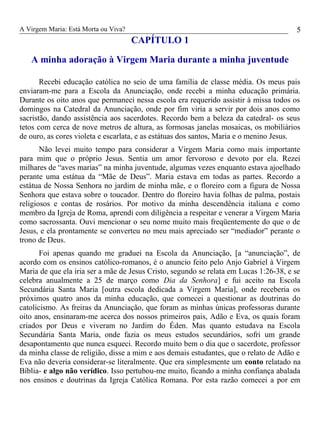 A Virgem Maria: Está Morta ou Viva?
CAPÍTULO 1
A minha adoração à Virgem Maria durante a minha juventude
Recebi educação católica no seio de uma família de classe média. Os meus pais
enviaram-me para a Escola da Anunciação, onde recebi a minha educação primária.
Durante os oito anos que permaneci nessa escola era requerido assistir à missa todos os
domingos na Catedral da Anunciação, onde por fim viria a servir por dois anos como
sacristão, dando assistência aos sacerdotes. Recordo bem a beleza da catedral- os seus
tetos com cerca de nove metros de altura, as formosas janelas mosaicas, os mobiliários
de ouro, as cores violeta e escarlata, e as estátuas dos santos, Maria e o menino Jesus.
Não levei muito tempo para considerar a Virgem Maria como mais importante
para mim que o próprio Jesus. Sentia um amor fervoroso e devoto por ela. Rezei
milhares de “aves marias” na minha juventude, algumas vezes enquanto estava ajoelhado
perante uma estátua da “Mãe de Deus”. Maria estava em todas as partes. Recordo a
estátua de Nossa Senhora no jardim de minha mãe, e o floreiro com a figura de Nossa
Senhora que estava sobre o toucador. Dentro do floreiro havia folhas de palma, postais
religiosos e contas de rosários. Por motivo da minha descendência italiana e como
membro da Igreja de Roma, aprendi com diligência a respeitar e venerar a Virgem Maria
como sacrossanta. Ouvi mencionar o seu nome muito mais freqüentemente do que o de
Jesus, e ela prontamente se converteu no meu mais apreciado ser “mediador” perante o
trono de Deus.
Foi apenas quando me graduei na Escola da Anunciação, [a “anunciação”, de
acordo com os ensinos católico-romanos, é o anuncio feito pelo Anjo Gabriel à Virgem
Maria de que ela iria ser a mãe de Jesus Cristo, segundo se relata em Lucas 1:26-38, e se
celebra anualmente a 25 de março como Dia da Senhora] e fui aceito na Escola
Secundária Santa Maria [outra escola dedicada a Virgem Maria], onde receberia os
próximos quatro anos da minha educação, que comecei a questionar as doutrinas do
catolicismo. As freiras da Anunciação, que foram as minhas únicas professoras durante
oito anos, ensinaram-me acerca dos nossos primeiros pais, Adão e Eva, os quais foram
criados por Deus e viveram no Jardim do Éden. Mas quanto estudava na Escola
Secundária Santa Maria, onde fazia os meus estudos secundários, sofri um grande
desapontamento que nunca esqueci. Recordo muito bem o dia que o sacerdote, professor
da minha classe de religião, disse a mim e aos demais estudantes, que o relato de Adão e
Eva não deveria considerar-se literalmente. Que era simplesmente um conto relatado na
Bíblia- e algo não verídico. Isso pertubou-me muito, ficando a minha confiança abalada
nos ensinos e doutrinas da Igreja Católica Romana. Por esta razão comecei a por em
5
 
