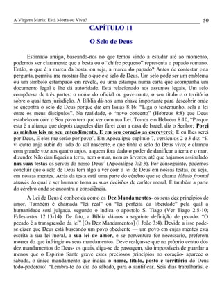 A Virgem Maria: Está Morta ou Viva?
CAPÍTULO 11
O Selo de Deus
Estimado amigo, baseando-nos no que temos vindo a estudar até ao momento,
podemos ver claramente que a besta ou o “chifre pequeno” representa o papado romano.
Então, o que é a marca da besta, ou seja, a marca do papado? Antes de contestar esta
pergunta, permita-me mostrar-lhe o que é o selo de Deus. Um selo pode ser um emblema
ou um símbolo estampado em revelo, ou uma estampa numa carta que acompanha um
documento legal e lhe dá autoridade. Está relacionado aos assuntos legais. Um selo
compõe-se de três partes: o nome do oficial ou governante, o seu título e o território
sobre o qual tem jurisdição. A Bíblia dá-nos uma chave importante para descobrir onde
se encontra o selo de Deus porque diz em Isaias 8:16: “Liga o testemunho, sela a lei
entre os meus discípulos”. Na realidade, o “novo concerto” (Hebreus 8:8) que Deus
estabeleceu com o Seu povo tem que ver com sua Lei. Temos em Hebreus 8:10, “Porque
esta é a aliança que depois daqueles dias farei com a casa de Israel, diz o Senhor; Porei
as minhas leis no seu entendimento, E em seu coração as escreverei; E eu lhes serei
por Deus, E eles me serão por povo”. Em Apocalipse capítulo 7, versículos 2 e 3 diz: “E
vi outro anjo subir do lado do sol nascente, e que tinha o selo do Deus vivo; e clamou
com grande voz aos quatro anjos, a quem fora dado o poder de danificar a terra e o mar,
dizendo: Não danifiqueis a terra, nem o mar, nem as árvores, até que hajamos assinalado
nas suas testas os servos do nosso Deus” (Apocalipse 7:2-3). Por conseguinte, podemos
concluir que o selo de Deus tem algo a ver com a lei de Deus em nossas testas, ou seja,
em nossas mentes. Atrás da testa está uma parte do cérebro que se chama lóbulo frontal
através do qual o ser humano toma as suas decisões de caráter moral. É também a parte
do cérebro onde se encontra a consciência.
A Lei de Deus é conhecida como os Dez Mandamentos- os seus dez princípios de
amor. Também é chamada “lei real” ou “lei perfeita da liberdade” pela qual a
humanidade será julgada, segundo o indica o apóstolo S. Tiago (Ver Tiago 2:8-10;
Eclesiastes 12:13-14). De fato, a Bíblia dá-nos a seguinte definição de pecado: “O
pecado é a transgressão da lei” [Os Dez Mandamentos] (I João 3:4). Devido a isso pode-
se dizer que Deus está buscando um povo obediente — um povo em cujas mentes está
escrita a sua lei moral, a sua lei de amor, e se porventura for necessário, preferem
morrer do que infringir os seus mandamentos. Deve realçar-se que no próprio centro dos
dez mandamentos de Deus- os quais, diga-se de passagem, são impossíveis de guardar a
menos que o Espírito Santo grave estes preciosos princípios no coração- aparece o
sábado, o único mandamento que indica o nome, título, posto e território do Deus
todo-poderoso! “Lembra-te do dia do sábado, para o santificar. Seis dias trabalharás, e
50
 