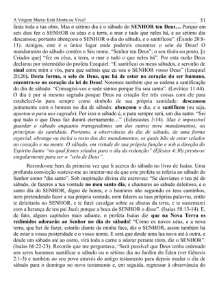 A Virgem Maria: Está Morta ou Viva?
farás toda a tua obra. Mas o sétimo dia é o sábado do SENHOR teu Deus… Porque em
seis dias fez o SENHOR os céus e a terra, o mar e tudo que neles há, e ao sétimo dia
descansou; portanto abençoou o SENHOR o dia do sábado, e o santificou”. (Êxodo 20:8-
11). Amigos, este é o único lugar onde podereis encontrar o selo de Deus! O
mandamento do sábado contém o Seu nome, “Senhor teu Deus”; o seu título ou posto, [o
Criador que] “fez os céus, a terra, o mar e tudo o que neles há”. Por esta razão Deus
declarou por intermédio do profeta Ezequiel: “E santificai os meus sábados, e servirão de
sinal entre mim e vós, para que saibais que eu sou o SENHOR vosso Deus” (Ezequiel
20:20). Desta forma, o selo de Deus, que há de estar no coração do ser humano,
encontra-se no coração da lei de Deus! Notemos também que se ordena a santificação
do dia de sábado. “Consagrai-vos e sede santos porque Eu sou santo”. (Levítico 11:44).
O dia é por si mesmo sagrado porque Deus na criação fez três coisas com ele para
estabelecê-lo para sempre como símbolo de sua própria santidade: descansou
juntamente com o homem no dia de sábado; abençoou o dia; e o santificou (ou seja,
apartou-o para uso sagrado). Por isso o sábado é, e para sempre será, um dia santo. “Sei
que tudo o que Deus faz durará eternamente…” (Eclesiastes 3:14). Mas é impossível
guardar o sábado enquanto transgredimos um dos outros nove mandamentos, ou
princípios da santidade. Portanto, a observância do dia de sábado, de uma forma
especial, abrange ou inclui o resto dos dez mandamentos, os quais hão de estar selados
no coração e na mente. O sábado, em virtude de sua própria função e sob a direção do
Espírito Santo “no qual fostes selados para o dia da redenção” (Efésios 4:30) presta-se
singularmente para ser o “selo de Deus”.
Recordo-me bem da primeira vez que li acerca do sábado no livro de Isaías. Uma
profunda convicção susteve-me ao inteirar-me de que este profeta se referia ao sábado do
Senhor como “dia santo”. Sob inspiração divina ele escreveu: “Se desviares o teu pé do
sábado, de fazeres a tua vontade no meu santo dia, e chamares ao sábado deleitoso, e o
santo dia do SENHOR, digno de honra, e o honrares não seguindo os teus caminhos,
nem pretendendo fazer a tua própria vontade, nem falares as tuas próprias palavras, então
te deleitarás no SENHOR, e te farei cavalgar sobre as alturas da terra, e te sustentarei
com a herança de teu pai Jacó; porque a boca do SENHOR o disse”. (Isaías 58:13-14). E,
de fato, alguns capítulos mais adiante, o profeta Isaías diz que na Nova Terra os
redimidos adorarão ao Senhor no dia de sábado! “Como os novos céus, e a nova
terra, que hei de fazer, estarão diante da minha face, diz o SENHOR, assim também há
de estar a vossa posteridade e o vosso nome. E será que desde uma lua nova até à outra, e
desde um sábado até ao outro, virá toda a carne a adorar perante mim, diz o SENHOR”.
(Isaías 66:22-23). Recordo que me perguntava, “Será possível que Deus tenha ordenado
aos seres humanos santificar o sábado ou o sétimo dia no Jardim do Éden (ver Gênesis
2:1-3) e também ao seu povo através do antigo testamento para depois mudar o dia de
sábado para o domingo no novo testamento e, em seguida, regressar à observância do
51
 
