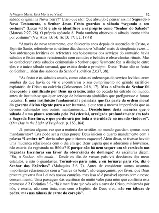 A Virgem Maria: Está Morta ou Viva?
sábado original na Nova Terra?” Claro que não! Que absurdo é pensar assim! Segundo o
Novo Testamento, o Senhor Jesus Cristo guardou o sábado “segundo o seu
costume” (Lucas 4:16) e até se identificou a si próprio como “Senhor do Sábado”
(Marcos 2:27, 28). O próprio apóstolo S. Paulo também observou o sábado “como tinha
por costume” (Ver Atos 13:14; 16:13; 17:1, 2; 18:4)!
“Através do novo testamento, que foi escrito anos depois da ascenção de Cristo, o
Espírito Santo, referindo-se ao sétimo dia, chamou-o ‘sábado’ mais de cinqüenta vezes…
Nas ordenanças levíticas ou referentes aos holocaustos dos serviços do santuário havia
sábados e festas anuais relacionadas com comidas e bebidas e observâncias rituais. Mas
ao estabelecer estes sábados cerimoniais o Senhor especificamente fez a distinção entre
eles e o único sábado semanal, que existia desde o princípio. Disse: ‘Estas são as festas
do Senhor… além dos sábados do Senhor’ (Levítico 23:37, 38).
“As festas e os sábados anuais, como todas as ordenanças do serviço levítico, eram
sombra do que havia de vir e encontraram o seu cumprimento no grande sacrifício
expiatório de Cristo no calvário (Colossenses 2:16, 17). Mas o sábado do Senhor foi
abençoado e santificado por Deus na criação, antes do pecado ter entrado no mundo,
antes de instituir-se qualquer serviço de holocausto simbólico que prefigurasse o futuro
redentor. É uma instituição fundamental e primária que faz parte da ordem moral
do governo divino vigente para o ser humano, e que tem a mesma importância que os
deveres delineados nos outros mandamentos… Descobrimos desta maneira que o
sábado é uma planta semeada pelo Pai celestial, arraigada profundamente em toda
a Sagrada Escritura, e que perdurará por toda a eternidade no mundo vindouro”.
(Our Day in the Light of Prophecy, p. 163, 164).
Já pensou alguma vez que a maioria dos cristãos no mundo guardam apenas nove
mandamentos? Esta pode ser a razão porque Deus iniciou o quarto mandamento com a
palavra “Lembra-te”- devia saber que o iríamos esquecer! Além disso, se tivesse havido
uma mudança relacionada com o dia em que Deus espera que o adoremos e louvemos,
não estaria ela registrada na Bíblia? E porque não há nem sequer um só versículo nas
Sagradas Escrituras em favor da observância do domingo? As escrituras dizem:
“Eu, o Senhor, não mudo… Desde os dias de vossos pais vis desviastes dos meus
estatutos, e não o guardastes. Tornai-vos para mim, e eu tornarei para vós, diz o
Senhor dos Exércitos” (Malaquias 3:6, 7). Antes de considerar outros assuntos
importantes relacionados com a “marca da besta”, não esqueçamos, por favor, que Deus
procura gravar a Sua Lei nos nossos corações, mas isso só é possível apenas com o nosso
consentimento. Uma passagem das escrituras de muito valor para mim que confirma esta
promessa é 2 Coríntios 3:3- “Já é manifesto que vós sois a carta de Cristo, ministrada por
nós, e escrita, não com tinta, mas com o Espírito do Deus vivo, não em tábuas de
pedra, mas nas tábuas de carne do coração”.
52
 
