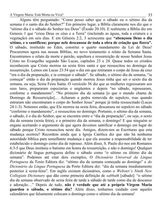 A Virgem Maria: Está Morta ou Viva?
Alguns têm perguntado: “Como posso saber que o sábado ou o sétimo dia da
semana é o santo dia do Senhor?” Em primeiro lugar, a Bíblia claramente nos diz que o
“sétimo dia é o sábado do Senhor teu Deus” (Êxodo 20:10). E realmente a Bíblia diz em
Genesis 1 que “criou Deus os céus e a Terra” (incluindo as águas, toda a criatura e a
vegetação) em seis dias. E em Gênesis 2:2, 3 acrescenta que “abençoou Deus o dia
sétimo, e o santificou; porque nele descansou de toda a obra de criação que fizera”.
O sábado, instituído no Éden, constitui o quarto mandamento da Lei de Deus!
Procuremos agora nas nossas Bíblias, no novo testamento o relato da Semana Santa.
Encontramos o relato da morte e paixão, sepultura e ressurreição de nosso Senhor Jesus
Cristo no Evangelho segundo São Lucas, capítulos 23 e 24. Quase todos os cristãos
reconhecem que Cristo morreu na sexta feira santa e que ressuscitou no domingo da
ressurreição. Lemos em Lucas 23:54 que o dia em que retiraram o corpo de Jesus da cruz
“era o dia da preparação, e ia começar o sábado”. Se sábado, o sétimo dia da semana, “ia
começar” então o dia da preparação quando morreu Jesus tinha que ser o sexto dia da
semana, ou seja, Sexta Feira Santa. O versículo 56 diz que as mulheres regressaram aos
seus lares, prepararam especiarias e ungüentos e depois “no sábado, repousaram,
conforme o mandamento”. “No primeiro dia da semana [o que o mundo chama de
Domingo de Ressurreição]… Acharam a pedra removida do sepulcro, mas quando
entraram não encontraram o corpo do Senhor Jesus” porque já tinha ressuscitado (Lucas
24:1-3). Notemos então, que Ele morreu na sexta feira, descansou no sepulcro no sábado
“conforme o mandamento”, e ressuscitou no domingo. Portanto, o sétimo dia da semana,
o sábado, é o dia do Senhor, que se encontra entre o “dia da preparação”, ou seja, o sexto
dia da semana (sexta feira), e o primeiro dia da semana, o domingo! E que ninguém se
engane aceitando o argumento de que agora devemos santificar o domingo em lugar do
sábado porque Cristo ressuscitou neste dia. Amigos, dizem-nos as Escrituras que esta
mudança ocorreu? Recordem ainda que a Igreja Católica diz que não há nenhuma
autoridade bíblica para semelhante mudança e que ela assume a responsabilidade de ter
estabelecido o domingo como dia de repouso. Além disso, S. Paulo diz-nos em Romanos
6:3-5 que Deus instituiu o batismo em honra da ressurreição, e não o domingo! Qualquer
dicionário de língua portuguesa define o sábado como “o sétimo ou último dia da
semana”. Podemos até citar dois exemplos, O Dicionário Universal da Língua
Portuguesa da Texto Editora diz: “sétimo dia da semana começada ao domingo” e do
Dicionário da Língua Portuguesa da Porto Editora diz: “dia da semana imediatamente
posterior à sexta-feira”. Em inglês existem dicionários, como o Webster’s Ninth New
Collegiate Dictionary que dão como primeira definição de sabbath [sábado]: “o sétimo
dia da semana observado de sexta feira de tarde a sábado de tarde como dia de descanso
e adoração…” Depois de tudo, não é verdade que até a própria Virgem Maria
guardou o sábado, o sétimo dia? Além disso, tenhamos cuidado com aqueles
calendários que falsamente colocam o domingo como o sétimo dia da semana!
53
 
