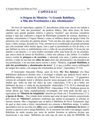 A Virgem Maria: Está Morta ou Viva?
CAPÍTULO 12
A Origem do Mistério: “A Grande Babilônia,
a Mãe das Prostituições e das Abominações”
No livro de Apocalipse, capítulo 17, descobrimos ainda mais chaves em relação a
identidade da “mãe das prostitutas” da profecia bíblica. Mas além disso, há neste
capítulo uma grande paralelo relativo à palavra “mistério” que devemos considerar
porque é algo que explicará a origem da Mariologia (conjunto de crenças, doutrinas e
opiniões concernentes à Virgem Maria) e como se infiltrou dentro da Igreja Cristã. Os
primeiros seis versículos do capítulo dizem: “Veio um dos sete anjos que tinham as sete
taças, e falou comigo, dizendo-me: Vem, mostrar-te-ei a condenação da grande prostituta
que está assentada sobre muitas águas; com a qual se prostituíram os reis da terra; e os
que habitam na terra se embebedaram com o vinho da sua prostituição. E levou-me em
espírito a um deserto, e vi uma mulher assentada sobre uma besta de cor de escarlata,
que estava cheia de nomes de blasfêmia, e tinha sete cabeças e dez chifres. E a mulher
estava vestida de púrpura e de escarlata, e adornada com ouro, e pedras preciosas e
pérolas; e tinha na sua mão um cálice de ouro cheio das abominações e da imundícia da
sua prostituição; e na sua testa estava escrito o nome: ‘Mistério, a grande Babilônia, a
mãe das prostituições e abominações da terra’. E vi que a mulher estava embriagada
do sangue dos santos, e do sangue das testemunhas de Jesus”. (Apocalipse 17:1-6).
O historiador Alexander Hislop, autor do livro The Two Babylons (As Duas
Babilônias) dedicou-se durante anos a investigar a relação que pudesse haver entre a
Babilônia antiga e o sistema de culto papal. Neste livro ele escreveu: “ O gigantesco
sistema de corrupção moral e idolatria descrito nessa passagem sob o símbolo de uma
mulher que ‘tinha na mão um cálice de ouro’ (Apocalipse 17:4) e dá a beber aos
habitantes da terra, o ‘vinho da sua prostituição’ (Apocalipse 17:2; 18:3) é chamado por
Deus ‘MISTÉRIO, A GRANDE BABILÔNIA’ (Apocalipse 17:5). Nenhuma pessoa de
mente aberta que tenha cuidadosamente investigado este tema pode duvidar que o
equivalente do ‘Mistério da Iniqüidade’ descrito por Paulo em 2 Tessalonicenses 2:7 é
a Igreja de Roma… Em virtude deste sistema aqui estar de igual maneira caracterizado
pelo nome de “Mistério”, podemos confirmar que ambas as passagens se referem ao
mesmo sistema. Mas a linguagem que se aplica a Babilônia do Novo Testamento, algo
da qual se dará conta o leitor, naturalmente nos remonta a Babilônia antiga. A mulher
apocalíptica tem na sua mão um cálice com o qual embriaga os habitantes da terra e o
mesmo se passava com a antiga Babilônia. Ao se encontrar em todo o seu apogeu, aquela
Babilônia de então escutou por meio do profeta Jeremias as palavras divinas que
anunciavam a sua ruína: ‘Babilônia era uma taça de ouro na mão do SENHOR, ela
54
 