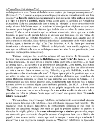 A Virgem Maria: Está Morta ou Viva?
embriagou toda a terra. Do seu vinho beberam as nações; por isso agora enlouqueceram’.
(Jeremias 51:7). E porque se emprega uma linguagem idêntica respectivamente aos dois
sistemas? A dedução mais lógica seguramente é que a relação entre ambos é que um
é o tipo e o outro o antítipo. Desta forma, assim como a Babilônia do Apocalipse
(Apocalipse 17:5) está caracterizada com o nome de ‘Mistério’, o traço característico do
antigo sistema babilônicos eram os ‘mistérios’ caldeus [práticas religiosas secretas] que
formavam parte integral desse sistema [que incluía ritos e cultos de certos deuses e
deusas]. E são a estes mistérios que se referem claramente, ainda que em sentido
figurado, as palavras do profeta hebreu ao declarar que Babilônia era um ‘cálice de
ouro’. O consumo de ‘bebidas misteriosas’… era indispensável para aqueles que se
iniciavam nestes mistérios. Estas ‘bebidas misteriosas’ compunham-se de ‘vinho, mel de
abelhas, água, e farinha de trigo’ (The Two Babylons, p. 4, 5). Eram por natureza
intoxicantes e, da mesma forma o ‘Mistério da Iniquidade’, num sentido espiritual, faz
com que os habitantes da terra se embriaguem com ‘o vinho da sua prostituição [suas
doutrinas embriagantes e misteriosas].
“Existem vestígios dos mistérios caldeus até aos tempos de Semiramis… a
formosa mas abandonada rainha da Babilônia… a grande ‘Mãe’ dos deuses… a mãe
de toda imundície… [a qual] elevou a mesma cidade onde tinha o seu trono… ao nível
de grande sede… da idolatria e da prostituição consagrada. Desta forma, esta rainha
caldeia chegou a ser o protótipo da ‘Mulher” de Apocalipse que leva um cálice de ouro
na mão e na sua frente o nome escrito, ‘Mistério, a grande Babilônia, a mãe das
prostituições e das abominações da terra’. A figura apocalíptica da prostituta que leva
um cálice na mão estava incorporada até nos símbolos idolátricos que provinham da
antiga Babilônia conforme se podia ver nas exibições dos mesmos na Grécia… e é
extraordinário que nos nossos próprios dias, evidentemente pela primeira vez, a Igreja
Romana adotou esta mesma figura como emblema preferido. Em 1825… o Papa Leão
XII, cunhou uma medalha com a estampa de sua própria imagem de um lado e de uma
‘Mulher’ com uma cruz na sua mão esquerda e um cálice na direita do outro lado e
gravadas em redor as palavras ‘sedet super universum’, que querem dizer ‘O mundo
inteiro é a sua sede’.
“Por outro lado, era preciso que Babilônia, particularmente a abominável idolatria
de um sistema tal como o de Babilônia… fora introduzido sigilosa e furtivamente… Os
sacerdotes eram os únicos depositários do conhecimento religioso; só eles eram os
herdeiros da verdadeira tradição por meio do qual se podiam decifrar os escritos e
símbolos da religião pública e fora uma submissão cega e absoluta perante eles, o que
era necessário para a salvação não podia saber-se. Compare-se isto com a história do
papado e com o seu espírito e modus operandi de sempre, e ver-se-á que a relação é
exata! Teve a sua origem este corrupto sistema de ‘Mistérios’ babilônicos na época dos
55
 