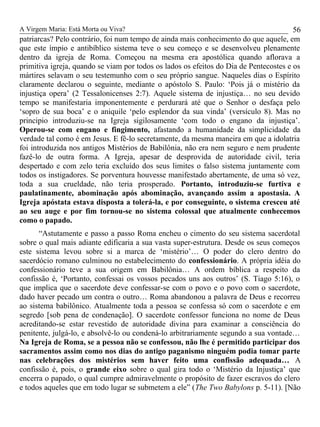 A Virgem Maria: Está Morta ou Viva?
patriarcas? Pelo contrário, foi num tempo de ainda mais conhecimento do que aquele, em
que este ímpio e antibíblico sistema teve o seu começo e se desenvolveu plenamente
dentro da igreja de Roma. Começou na mesma era apostólica quando aflorava a
primitiva igreja, quando se viam por todos os lados os efeitos do Dia de Pentecostes e os
mártires selavam o seu testemunho com o seu próprio sangue. Naqueles dias o Espírito
claramente declarou o seguinte, mediante o apóstolo S. Paulo: ‘Pois já o mistério da
injustiça opera’ (2 Tessalonicenses 2:7). Aquele sistema de injustiça… no seu devido
tempo se manifestaria imponentemente e perdurará até que o Senhor o desfaça pelo
‘sopro de sua boca’ e o aniquile ‘pelo esplendor da sua vinda’ (versículo 8). Mas no
principio introduziu-se na Igreja sigilosamente ‘com todo o engano da injustiça’.
Operou-se com engano e fingimento, afastando a humanidade da simplicidade da
verdade tal como é em Jesus. E fê-lo secretamente, da mesma maneira em que a idolatria
foi introduzida nos antigos Mistérios de Babilônia, não era nem seguro e nem prudente
fazê-lo de outra forma. A Igreja, apesar de desprovida de autoridade civil, teria
despertado e com zelo teria excluído dos seus limites o falso sistema juntamente com
todos os instigadores. Se porventura houvesse manifestado abertamente, de uma só vez,
toda a sua crueldade, não teria prosperado. Portanto, introduziu-se furtiva e
paulatinamente, abominação após abominação, avançando assim a apostasia. A
Igreja apóstata estava disposta a tolerá-la, e por conseguinte, o sistema cresceu até
ao seu auge e por fim tornou-se no sistema colossal que atualmente conhecemos
como o papado.
“Astutamente e passo a passo Roma encheu o cimento do seu sistema sacerdotal
sobre o qual mais adiante edificaria a sua vasta super-estrutura. Desde os seus começos
este sistema levou sobre si a marca de ‘mistério’… O poder do clero dentro do
sacerdócio romano culminou no estabelecimento do confessionário. A própria idéia do
confessionário teve a sua origem em Babilônia… A ordem bíblica a respeito da
confissão é, ‘Portanto, confessai os vossos pecados uns aos outros’ (S. Tiago 5:16), o
que implica que o sacerdote deve confessar-se com o povo e o povo com o sacerdote,
dado haver pecado um contra o outro… Roma abandonou a palavra de Deus e recorreu
ao sistema babilônico. Atualmente toda a pessoa se confessa só com o sacerdote e em
segredo [sob pena de condenação]. O sacerdote confessor funciona no nome de Deus
acreditando-se estar revestido de autoridade divina para examinar a consciência do
penitente, julgá-lo, e absolvê-lo ou condená-lo arbitrariamente segundo a sua vontade…
Na Igreja de Roma, se a pessoa não se confessou, não lhe é permitido participar dos
sacramentos assim como nos dias do antigo paganismo ninguém podia tomar parte
nas celebrações dos mistérios sem haver feito uma confissão adequada… A
confissão é, pois, o grande eixo sobre o qual gira todo o ‘Mistério da Injustiça’ que
encerra o papado, o qual cumpre admiravelmente o propósito de fazer escravos do clero
e todos aqueles que em todo lugar se submetem a ele” (The Two Babylons p. 5-11). [Não
56
 