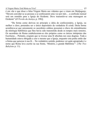 A Virgem Maria: Está Morta ou Viva?
é em vão o que disse a falsa Virgem Maria aos videntes que a viram em Medjugorje:
“Devem convidar-se as pessoas a se confessarem uma vez por mês… a confissão mensal
será um remédio para a Igreja do Ocidente. Deve transmitir-se esta mensagem ao
Ocidente” (O Trovão da Justiça, p. 198)].
“Da forma como derivou no principio a idéia do confessionário, a Igreja, ou
melhor o clero, pretendeu ser o único depositário da verdadeira fé cristã. Desta forma
acreditava-se que unicamente os sacerdotes caldeus possuíam a chave do entendimento
da mitologia babilônica que lhes havia sido transmitida desde os tempos mais remotos.
Os sacerdotes de Roma estabeleceram-se eles próprios como os únicos intérpretes das
Escrituras… Portanto, exigiam que se tivesse uma fé absoluta nos seus dogmas. Toda a
humanidade estava obrigada a crer o mesmo que a Igreja, enquanto esta podia então dar
a forma que quisesse à sua fé… No verdadeiro sentido, podemos ver quão apropriado é o
nome que Roma leva escrito na sua frente, ‘Mistério, a grande Babilônia’”. (The Two
Babylons p. 11).
57
 