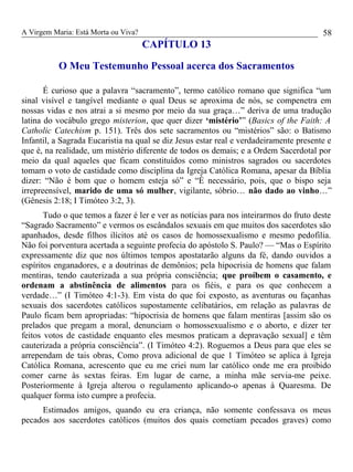 A Virgem Maria: Está Morta ou Viva?
CAPÍTULO 13
O Meu Testemunho Pessoal acerca dos Sacramentos
É curioso que a palavra “sacramento”, termo católico romano que significa “um
sinal visível e tangível mediante o qual Deus se aproxima de nós, se compenetra em
nossas vidas e nos atrai a si mesmo por meio da sua graça…” deriva de uma tradução
latina do vocábulo grego misterion, que quer dizer ‘mistério’” (Basics of the Faith: A
Catholic Catechism p. 151). Três dos sete sacramentos ou “mistérios” são: o Batismo
Infantil, a Sagrada Eucaristia na qual se diz Jesus estar real e verdadeiramente presente e
que é, na realidade, um mistério diferente de todos os demais; e a Ordem Sacerdotal por
meio da qual aqueles que ficam constituídos como ministros sagrados ou sacerdotes
tomam o voto de castidade como disciplina da Igreja Católica Romana, apesar da Bíblia
dizer: “Não é bom que o homem esteja só” e “É necessário, pois, que o bispo seja
irrepreensível, marido de uma só mulher, vigilante, sóbrio… não dado ao vinho…”
(Gênesis 2:18; I Timóteo 3:2, 3).
Tudo o que temos a fazer é ler e ver as notícias para nos inteirarmos do fruto deste
“Sagrado Sacramento” e vermos os escândalos sexuais em que muitos dos sacerdotes são
apanhados, desde filhos ilícitos até os casos de homossexualismo e mesmo pedofilia.
Não foi porventura acertada a seguinte profecia do apóstolo S. Paulo? — “Mas o Espírito
expressamente diz que nos últimos tempos apostatarão alguns da fé, dando ouvidos a
espíritos enganadores, e a doutrinas de demônios; pela hipocrisia de homens que falam
mentiras, tendo cauterizada a sua própria consciência; que proíbem o casamento, e
ordenam a abstinência de alimentos para os fiéis, e para os que conhecem a
verdade…” (I Timóteo 4:1-3). Em vista do que foi exposto, as aventuras ou façanhas
sexuais dos sacerdotes católicos supostamente celibatários, em relação as palavras de
Paulo ficam bem apropriadas: “hipocrisia de homens que falam mentiras [assim são os
prelados que pregam a moral, denunciam o homossexualismo e o aborto, e dizer ter
feitos votos de castidade enquanto eles mesmos praticam a depravação sexual] e têm
cauterizada a própria consciência”. (I Timóteo 4:2). Roguemos a Deus para que eles se
arrependam de tais obras, Como prova adicional de que 1 Timóteo se aplica à Igreja
Católica Romana, acrescento que eu me criei num lar católico onde me era proibido
comer carne às sextas feiras. Em lugar de carne, a minha mãe servia-me peixe.
Posteriormente à Igreja alterou o regulamento aplicando-o apenas à Quaresma. De
qualquer forma isto cumpre a profecia.
Estimados amigos, quando eu era criança, não somente confessava os meus
pecados aos sacerdotes católicos (muitos dos quais cometiam pecados graves) como
58
 