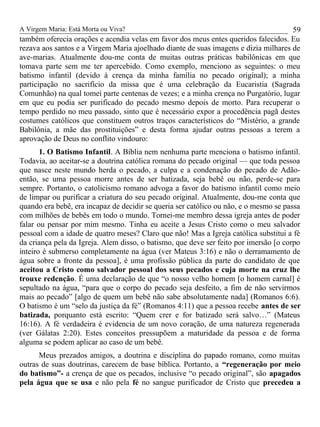 A Virgem Maria: Está Morta ou Viva?
também oferecia orações e acendia velas em favor dos meus entes queridos falecidos. Eu
rezava aos santos e a Virgem Maria ajoelhado diante de suas imagens e dizia milhares de
ave-marias. Atualmente dou-me conta de muitas outras práticas babilônicas em que
tomava parte sem me ter apercebido. Como exemplo, menciono as seguintes: o meu
batismo infantil (devido à crença da minha família no pecado original); a minha
participação no sacrifício da missa que é uma celebração da Eucaristia (Sagrada
Comunhão) na qual tomei parte centenas de vezes; e a minha crença no Purgatório, lugar
em que eu podia ser purificado do pecado mesmo depois de morto. Para recuperar o
tempo perdido no meu passado, sinto que é necessário expor a procedência pagã destes
costumes católicos que constituem outros traços característicos do “Mistério, a grande
Babilônia, a mãe das prostituições” e desta forma ajudar outras pessoas a terem a
aprovação de Deus no conflito vindouro:
1. O Batismo Infantil. A Bíblia nem nenhuma parte menciona o batismo infantil.
Todavia, ao aceitar-se a doutrina católica romana do pecado original — que toda pessoa
que nasce neste mundo herda o pecado, a culpa e a condenação do pecado de Adão-
então, se uma pessoa morre antes de ser batizada, seja bebê ou não, perde-se para
sempre. Portanto, o catolicismo romano advoga a favor do batismo infantil como meio
de limpar ou purificar a criatura do seu pecado original. Atualmente, dou-me conta que
quando era bebê, era incapaz de decidir se queria ser católico ou não, e o mesmo se passa
com milhões de bebês em todo o mundo. Tornei-me membro dessa igreja antes de poder
falar ou pensar por mim mesmo. Tinha eu aceite a Jesus Cristo como o meu salvador
pessoal com a idade de quatro meses? Claro que não! Mas a Igreja católica substitui a fé
da criança pela da Igreja. Alem disso, o batismo, que deve ser feito por imersão [o corpo
inteiro é submerso completamente na água (ver Mateus 3:16) e não o derramamento de
água sobre a fronte da pessoa], é uma profissão pública da parte do candidato de que
aceitou a Cristo como salvador pessoal dos seus pecados e cuja morte na cruz lhe
trouxe redenção. É uma declaração de que “o nosso velho homem [o homem carnal] é
sepultado na água, “para que o corpo do pecado seja desfeito, a fim de não servirmos
mais ao pecado” [algo de quem um bebê não sabe absolutamente nada] (Romanos 6:6).
O batismo é um “selo da justiça da fé” (Romanos 4:11) que a pessoa recebe antes de ser
batizada, porquanto está escrito: “Quem crer e for batizado será salvo…” (Mateus
16:16). A fé verdadeira é evidencia de um novo coração, de uma natureza regenerada
(ver Gálatas 2:20). Estes conceitos pressupõem a maturidade da pessoa e de forma
alguma se podem aplicar ao caso de um bebê.
Meus prezados amigos, a doutrina e disciplina do papado romano, como muitas
outras de suas doutrinas, carecem de base bíblica. Portanto, a “regeneração por meio
do batismo”- a crença de que os pecados, inclusive “o pecado original”, são apagados
pela água que se usa e não pela fé no sangue purificador de Cristo que precedeu a
59
 