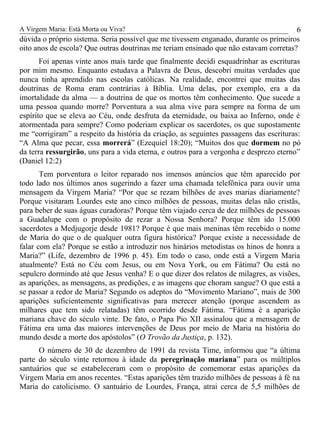 A Virgem Maria: Está Morta ou Viva?
dúvida o próprio sistema. Seria possível que me tivessem enganado, durante os primeiros
oito anos de escola? Que outras doutrinas me teriam ensinado que não estavam corretas?
Foi apenas vinte anos mais tarde que finalmente decidi esquadrinhar as escrituras
por mim mesmo. Enquanto estudava a Palavra de Deus, descobri muitas verdades que
nunca tinha aprendido nas escolas católicas. Na realidade, encontrei que muitas das
doutrinas de Roma eram contrárias à Bíblia. Uma delas, por exemplo, era a da
imortalidade da alma — a doutrina de que os mortos têm conhecimento. Que sucede a
uma pessoa quando morre? Porventura a sua alma vive para sempre na forma de um
espírito que se eleva ao Céu, onde desfruta da eternidade, ou baixa ao Inferno, onde é
atormentada para sempre? Como poderiam explicar os sacerdotes, os que supostamente
me “corrigiram” a respeito da história da criação, as seguintes passagens das escrituras:
“A Alma que pecar, essa morrerá” (Ezequiel 18:20); “Muitos dos que dormem no pó
da terra ressurgirão, uns para a vida eterna, e outros para a vergonha e desprezo eterno”
(Daniel 12:2)
Tem porventura o leitor reparado nos imensos anúncios que têm aparecido por
todo lado nos últimos anos sugerindo a fazer uma chamada telefônica para ouvir uma
mensagem da Virgem Maria? “Por que se rezam bilhões de aves marias diariamente?
Porque visitaram Lourdes este ano cinco milhões de pessoas, muitas delas não cristãs,
para beber de suas águas curadoras? Porque têm viajado cerca de dez milhões de pessoas
a Guadalupe com o propósito de rezar a Nossa Senhora? Porque têm ido 15.000
sacerdotes a Medjugorje desde 1981? Porque é que mais meninas têm recebido o nome
de Maria do que o de qualquer outra figura histórica? Porque existe a necessidade de
falar com ela? Porque se estão a introduzir nos hinários metodistas os hinos de honra a
Maria?” (Life, dezembro de 1996 p. 45). Em todo o caso, onde está a Virgem Maria
atualmente? Está no Céu com Jesus, ou em Nova York, ou em Fátima? Ou está no
sepulcro dormindo até que Jesus venha? E o que dizer dos relatos de milagres, as visões,
as aparições, as mensagens, as predições, e as imagens que choram sangue? O que está a
se passar a redor de Maria? Segundo os adeptos do “Movimento Mariano”, mais de 300
aparições suficientemente significativas para merecer atenção (porque ascendem as
milhares que tem sido relatadas) têm ocorrido desde Fátima. “Fátima é a aparição
mariana chave do século vinte. De fato, o Papa Pio XII assinalou que a mensagem de
Fátima era uma das maiores intervenções de Deus por meio de Maria na história do
mundo desde a morte dos apóstolos” (O Trovão da Justiça, p. 132).
O número de 30 de dezembro de 1991 da revista Time, informou que “a última
parte do século vinte retornou à idade da peregrinação mariana” para os múltiplos
santuários que se estabeleceram com o propósito de comemorar estas aparições da
Virgem Maria em anos recentes. “Estas aparições têm trazido milhões de pessoas à fé na
Maria do catolicismo. O santuário de Lourdes, França, atrai cerca de 5,5 milhões de
6
 