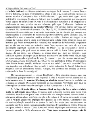 A Virgem Maria: Está Morta ou Viva?
cerimônia batismal — é fundamentalmente um dogma da fé romana. É como se fosse o
próprio batismo, ou mais propriamente as obras e não a fé, o que justifica e perdoa os
nossos pecados. Contrapondo isto, a Bíblia declara: “Logo, muito mais agora, sendo
justificados pelo sangue [e não pelo batismo que é a declaração pública que uma pessoa
efetua depois de haver aceite a Cristo e o seu sacrifício expiatório, e se arrependido e
confessado os seus pecados ao seu salvador, pelo qual é chamado ‘batismo de
arrependimento, para remissão de pecados’ (Marcos 1:4)], seremos por Ele salvos da ira”
(Romanos 5:9; ver também Romanos 3:24, 28; 4:2; 5:1). Roma declara que o batismo é
absolutamente necessário para a salvação, tanto assim que as crianças que morrem sem
terem recebido o sacramento do batismo não poderão entrar na glória (a menos que, em
conformidade com a doutrina católica, tenham recebido o batismo de sangue ou de
entrega de vida por amor a Cristo e por meio de uma virtude cristã, como foi o caso dos
meninos que foram mortos pelo Rei Herodes) e os benefícios do batismo são tão grandes
que se diz que em todos os restantes casos, “nos regenera por meio de um novo
nascimento espiritual, fazendo-nos filhos de Deus”. Há de considerar-se como a
“primeira porta pelo qual temos de entrar para o redil de Jesus Cristo; portanto, os
méritos da sua morte são aplicados às nossas almas por meio do batismo… para
satisfazer a justiça divina por causa de todas as acusações que havia contra nós, ou seja,
por causa do pecado original ou do atual [o pessoal, o que nós mesmos cometemos]”
(Bishop Hay, Sincere Christianity, p. 363, 358). Isso contradiz a Bíblia! O que seria se
João Batista tivesse morrido ainda no ventre de sua mãe? O que teria ocorrido? Teria
sido negada a sua entrada no Céu, segundo o exige a doutrina de Roma? Estas são as
perguntas que tal ensinamento suscita. Amigos, esta doutrina não procede da Bíblia;
então qual é a fonte de sua origem?
Derivou do paganismo — vem de Babilônia! — Nos mistérios caldeus, antes que
se recebesse qualquer instrução, era requerido a todo o iniciante que se submetesse ao
batismo como sinal de uma obediência cega e absoluta [como é o caso de um bebê que
é incapaz de eleger]. Os pagãos batizavam as suas crianças “borrifando com água ou
submergindo os recém-nascidos em lagos ou rios” (Antiquities v. 1 p. 335).
2. O Sacrifício da Missa, a Presença Real na Sagrada Eucaristia e a hóstia
usada na celebração eucarística. De acordo com a doutrina católica, cada missa é um
verdadeiro sacrifício no qual Cristo ressuscitado está completamente presente sobre o
altar como vítima sob as aparências do pão e do vinho e é oferecido novamente perante
Deus o Pai pela Igreja como expiação pelos pecados de todo o mundo. Considera-se que
em cada celebração eucarística se renova de modo incruento [sem derramamento de
sangue] o sacrifício único e universalmente eficaz feito livremente pelo próprio Cristo na
cruz para redimir o mundo. Como é possível redimir alguém por meio de um sacrifício
incruento quando a Bíblia claramente diz: “Sem derramamento de sangue não há
60
 