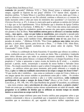 A Virgem Maria: Está Morta ou Viva?
remissão [de pecado]” (Hebreus 9:22) e “Nele [Jesus] temos a redenção pelo seu
sangue, segundo as riquezas da sua graça” (Efésios 1:7)? Apesar disto, segundo a
doutrina católica, “A Santa Missa é o sacrifício idêntico ao da cruz, dado que Cristo, o
qual se ofereceu a si mesmo ao seu Pai celestial, continua a oferecer-se a si mesmo de
modo incruento sobre o altar por meio do ministério dos sacerdotes” (A Catechism of
Christian Doctrine, p. 47). A missa é o meio pelo qual se aplicam os méritos do Calvário
e é algo que se faz repetidamente. Vê-se facilmente que a doutrina da Igreja Católica
Romana contradiz as Escrituras. A Bíblia diz: “…Pois Cristo não entrou num santuário
feito por mãos, figura do verdadeiro, porém no mesmo céu, para agora comparecer por
nós perante a face de Deus; Nem também entrou para se oferecer a si mesmo muitas
vezes… mas agora… uma vez por todas se manifestou, para aniquilar o pecado pelo
sacrifício de si mesmo. E, como aos homens está ordenado morrerem uma vez, vindo
depois disso o juízo, assim também Cristo, oferecendo-se uma só vez, para levar os
pecados de muitos…” (Hebreus 9:24-28). “Pois Cristo padeceu uma única vez pelos
pecados, o justo pelos injustos, para levar-nos a Deus…” (1 Pedro 3:18). Além disso,
que quis dizer Jesus quando exclamou da cruz pouco antes de expirar, “Está
Consumado!”? (João 19:30).
A Missa é a celebração da Santa Eucaristia. O sacerdote que oferece ou celebra a
missa, conhecido como celebrante, lê ou canta em latim. Mas a cerimônia é traduzida
para vários idiomas para que todos os presentes possam entendê-la. A Santa Missa
compõem-se de duas partes básicas: a Liturgia da Palavra e a Liturgia Eucarística. O seu
propósito é “voltar a apresentar o maior evento da história da fé cristã — o mistério
pascoal- a paixão, morte, ressurreição e ascensão de nosso Senhor e Salvador Jesus
Cristo…Na oração eucarística durante a qual a solene Consagração do pão e do vinho se
efetua… os católicos crêem que nesse momento, pelo poder soberano e a vontade de
Deus, o pão e o vinho na realidade convertem-se no corpo e sangue de Jesus Cristo”.
“O que recebe não é simbólico… mas come-se realmente o corpo de Cristo e bebe-se o
seu sangue apesar dos nossos sentidos os perceberem como pão e vinho… Os cristãos
católicos crêem que quando recebem o pão e o vinho eucarísticos, estão realmente
participando do corpo e sangue de Jesus Cristo” (Basics of the Faith: A Catholic
Catechism, p. 195, 196, 164, 165). Que blasfêmia tão grande! O sacerdote, ou celebrante
— uma mera criatura- tem o atrevimento de criar, por assim dizer, o próprio criador!
Tendo em conta que se celebram muitas missas semanalmente ao redor do mundo, vale
perguntar se os milhões de hóstias que se utilizam ao mesmo tempo no mundo
inteiro se convertem no corpo real de Cristo.
Há algum tempo telefonei para uma livraria católica para perguntar sobre o que
estamos comentando e deu-se a casualidade que a responsável passou o telefone a um
sacerdote que se encontrava ali, que segundo ela estava melhor capacitado para
61
 