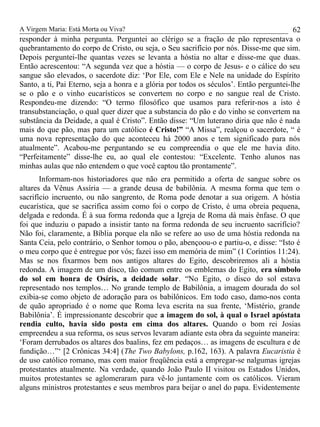 A Virgem Maria: Está Morta ou Viva?
responder à minha pergunta. Perguntei ao clérigo se a fração de pão representava o
quebrantamento do corpo de Cristo, ou seja, o Seu sacrifício por nós. Disse-me que sim.
Depois perguntei-lhe quantas vezes se levanta a hóstia no altar e disse-me que duas.
Então acrescentou: “A segunda vez que a hóstia — o corpo de Jesus- e o cálice do seu
sangue são elevados, o sacerdote diz: ‘Por Ele, com Ele e Nele na unidade do Espírito
Santo, a ti, Pai Eterno, seja a honra e a glória por todos os séculos’. Então perguntei-lhe
se o pão e o vinho eucarísticos se convertem no corpo e no sangue real de Cristo.
Respondeu-me dizendo: “O termo filosófico que usamos para referir-nos a isto é
transubstanciação, o qual quer dizer que a substancia do pão e do vinho se convertem na
substância da Deidade, a qual é Cristo”. Então disse: “Um luterano diria que não é nada
mais do que pão, mas para um católico é Cristo!” “A Missa”, realçou o sacerdote, “ é
uma nova representação do que aconteceu há 2000 anos e tem significado para nós
atualmente”. Acabou-me perguntando se eu compreendia o que ele me havia dito.
“Perfeitamente” disse-lhe eu, ao qual ele contestou: “Excelente. Tenho alunos nas
minhas aulas que não entendem o que você captou tão prontamente”.
Informam-nos historiadores que não era permitido a oferta de sangue sobre os
altares da Vênus Assíria — a grande deusa de babilônia. A mesma forma que tem o
sacrifício incruento, ou não sangrento, de Roma pode denotar a sua origem. A hóstia
eucarística, que se sacrifica assim como foi o corpo de Cristo, é uma obreia pequena,
delgada e redonda. É à sua forma redonda que a Igreja de Roma dá mais ênfase. O que
foi que induziu o papado a insistir tanto na forma redonda de seu incruento sacrifício?
Não foi, claramente, a Bíblia porque ela não se refere ao uso de uma hóstia redonda na
Santa Ceia, pelo contrário, o Senhor tomou o pão, abençoou-o e partiu-o, e disse: “Isto é
o meu corpo que é entregue por vós; fazei isso em memória de mim” (1 Coríntios 11:24).
Mas se nos fixarmos bem nos antigos altares do Egito, descobriremos ali a hóstia
redonda. A imagem de um disco, tão comum entre os emblemas do Egito, era símbolo
do sol em honra de Osíris, a deidade solar. “No Egito, o disco do sol estava
representado nos templos… No grande templo de Babilônia, a imagem dourada do sol
exibia-se como objeto de adoração para os babilônicos. Em todo caso, damo-nos conta
de quão apropriado é o nome que Roma leva escrita na sua frente, ‘Mistério, grande
Babilônia’. É impressionante descobrir que a imagem do sol, à qual o Israel apóstata
rendia culto, havia sido posta em cima dos altares. Quando o bom rei Josias
empreendeu a sua reforma, os seus servos levaram adiante esta obra da seguinte maneira:
‘Foram derrubados os altares dos baalins, fez em pedaços… as imagens de escultura e de
fundição…”‘ [2 Crônicas 34:4] (The Two Babylons, p.162, 163). A palavra Eucaristia é
de uso católico romano, mas com maior freqüência está a empregar-se nalgumas igrejas
protestantes atualmente. Na verdade, quando João Paulo II visitou os Estados Unidos,
muitos protestantes se aglomeraram para vê-lo juntamente com os católicos. Vieram
alguns ministros protestantes e seus membros para beijar o anel do papa. Evidentemente
62
 