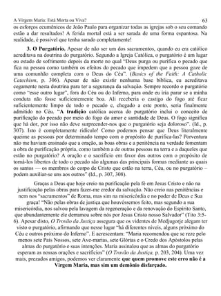 A Virgem Maria: Está Morta ou Viva?
os esforços ecumênicos de João Paulo para organizar todas as igrejas sob o seu comando
estão a dar resultados! A ferida mortal está a ser sarada de uma forma espantosa. Na
realidade, é possível que tenha sarado completamente!
3. O Purgatório. Apesar de não ser um dos sacramentos, quando eu era católico
acreditava na doutrina do purgatório. Segundo a Igreja Católica, o purgatório é um lugar
ou estado de sofrimento depois da morte no qual “Deus purga ou purifica o pecado que
fica na pessoa como também os efeitos do pecado que impedem que a pessoa goze de
uma comunhão completa com o Deus do Céu”. (Basics of the Faith: A Catholic
Catechism, p. 306). Apesar de não existir nenhuma base bíblica, eu acreditava
cegamente nesta doutrina para ter a segurança da salvação. Sempre recordo o purgatório
como “esse outro lugar”, fora do Céu ou do Inferno, para onde eu iria parar se a minha
conduta não fosse suficientemente boa. Ali receberia o castigo do fogo até ficar
suficientemente limpo de todo o pecado e, chegado a este ponto, seria finalmente
admitido no Céu. “A tradição católica acerca do purgatório inclui o conceito de
purificação do pecado por meio do fogo do amor e santidade de Deus. O fogo significa
que há dor, por isso não deve surpreender-nos que o purgatório seja doloroso”. (Id., p.
307). Isto é completamente ridículo! Como podemos pensar que Deus literalmente
queime as pessoas por determinado tempo com o propósito de purifica-las? Porventura
não me haviam ensinado que a oração, as boas obras e a penitência na verdade fomentam
a obra de purificação própria, como também a de outras pessoas na terra e a daqueles que
estão no purgatório? A oração e o sacrifício em favor dos outros com o propósito de
torná-los libertos de todo o pecado são algumas das principais formas mediante as quais
os santos — os membros do corpo de Cristo que estão na terra, Céu, ou no purgatório –
podem auxiliar-se uns aos outros” (Id., p. 307, 308).
Graças a Deus que hoje creio na purificação pela fé em Jesus Cristo e não na
justificação pelas obras para fazer-me credor da salvação. Não creio nas penitências e
nem nos “sacramentos” de Roma, mas sim na misericórdia e no poder de Deus e Sua
graça! “Não pelas obras de justiça que houvéssemos feito, mas segundo a sua
misericórdia, nos salvou pela lavagem da regeneração e da renovação do Espírito Santo,
que abundantemente ele derramou sobre nós por Jesus Cristo nosso Salvador” (Tito 3:5-
6). Apesar disto, O Trovão da Justiça assegura que os videntes de Medjugorje alegam ter
visto o purgatório, afirmando que nesse lugar “há diferentes níveis, alguns próximo do
Céu e outros próximo do Inferno”. E acrescentam: “Maria recomendou que se reze pelo
menos sete Pais Nossos, sete Ave-marias, sete Glórias e o Credo dos Apóstolos pelas
almas do purgatório e suas intenções. Maria assinalou que as almas do purgatório
esperam as nossas orações e sacrifícios” (O Trovão da Justiça, p. 203, 204). Uma vez
mais, prezados amigos, podemos ver claramente que quem promove este erro não é a
Virgem Maria, mas sim um demônio disfarçado.
63
 
