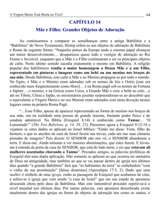 A Virgem Maria: Está Morta ou Viva?
CAPÍTULO 14
Mãe e Filho: Grandes Objetos de Adoração
Ao continuarmos a comparar as semelhanças entre a antiga Babilônia e a
“Babilônia” do Novo Testamento, Hislop refere-se aos objetos de adoração de Babilônia
e Roma da seguinte forma: “Naqueles países da Europa onde o sistema papal alcançou
um maior desenvolvimento… desapareceu quase todo o vestígio de adoração ao Rei
Eterno e Invisível, enquanto que a Mãe e o Filho continuaram a ser os principais objetos
de culto. Neste último sentido sucedia exatamente o mesmo em Babilônia. A religião
popular dos babilônicos rendia a maior homenagem a Deusa Mãe e a um Filho,
representado em pinturas e imagens como um bebê ou um menino nos braços de
sua mãe. Desde Babilônia, este culto à Mãe e ao Menino propagou-se por todo o mundo.
No Egito, a Mãe e o Menino eram adorados sob os nomes de Isis e Osíris [este era
conhecido mais freqüentemente como Horo]… e na Roma pagã sob os nomes de Fortuna
e Júpiter… o menino; e na Grécia como Ceres, a Grande Mãe e com o bebê ao colo…e
até no Tibete, China e Japão, os missionários jesuítas surpreenderam-se ao descobrir que
o equivalente a Virgem Maria e ao seu Menino eram adorados com tanta devoção nesses
lugares como na própria Roma Pagã.
“…Esse Filho, apesar de aparecer representado na forma de menino nos braços de
sua mãe, era na realidade uma pessoa de grande renome, bastante poder físico e de
conduta admirável. Na Bíblia (Ezequiel 8:14) é conhecido como Tamuz… ‘O
Lamentado’” (The Two Babylons, p. 14, 20, 21). Passemos agora a Ezequiel 8:12-14 e
vejamos se estes dados se aplicam ao Israel bíblico: “Então me disse: Viste, filho do
homem, o que os anciãos da casa de Israel fazem nas trevas, cada um nas suas câmaras
pintadas de imagens? Pois dizem: O SENHOR não nos vê; o SENHOR abandonou a
terra. E disse-me: Ainda tornarás a ver maiores abominações, que estes fazem. E levou-
me à entrada da porta da casa do SENHOR, que está do lado norte, e eis que estavam ali
mulheres assentadas chorando a Tamuz”. Prezados amigos, as palavras proféticas de
Ezequiel têm uma dupla aplicação. Não somente se aplicam ao que ocorreu no santuário
de Deus na antiguidade, mas também ao que se vai passar dentro da igreja nos últimos
dias quando “a grande Babilônia” fará que “os habitantes da terra” se embebedem “com
o vinho da sua prostituição” [falsas doutrinas] (Apocalipse 17:5, 2). Dado que uma
mulher é símbolo de uma igreja, então as passagens de Ezequiel que acabamos de citar,
e refere-se à igreja que vem sendo “a casa de Israel” que em seu estado de apostasia
descarada chora pelo deus da Babilônia. Mas este lamentável proceder repetir-se-á a
nível mundial nos últimos dias. Por outras palavras, esta apostasia desenfreada existe
atualmente dentro das igrejas na forma de objetos de adoração tais como os santos, o
64
 