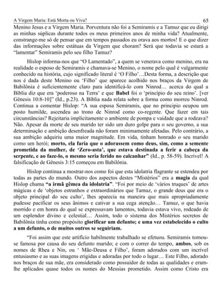 A Virgem Maria: Está Morta ou Viva?
Menino Jesus e a Virgem Maria. Porventura não foi a Semiramis e a Tamuz que eu dirigi
as minhas súplicas durante todos os meus primeiros anos de minha vida? Atualmente,
constrange-me só de pensar que em tempos passados eu orava aos mortos! E o que dizer
das informações sobre estátuas da Virgem que choram? Será que todavia se estará a
“lamentar” Semiramis pelo seu filho Tamuz?
Hislop informa-nos que “O Lamentado”, a quem se venerava como menino, era na
realidade o esposo de Semiramis e chamava-se Menino, o nome pelo qual é vulgarmente
conhecido na história, cujo significado literal é ‘O Filho’…Desta forma, a descrição que
nos é dada deste Menino ou ‘Filho’ que aparece acolhido nos braços da Virgem de
Babilônia é suficientemente claro para identificá-lo com Ninrod… acerca do qual a
Bíblia diz que era ‘poderoso na Terra’ e que Babel foi o ‘princípio do seu reino’. [ver
Gênesis 10:8-10]” (Id., p.23). A Bíblia nada relata sobre a forma como morreu Ninrod.
Continua a comentar Hislop: “A sua esposa Semiramis, que no principio ocupou um
posto humilde, ascendeu ao trono de Ninrod como co-regente. Que fazer em tais
circunstâncias? Rejeitaria implicitamente o ambiente de pompa e vaidade que a rodeava?
Não. Apesar da morte de seu marido ter sido um duro golpe para o seu governo, a sua
determinação e ambição desenfreada não foram minimamente afetadas. Pelo contrário, a
sua ambição adquiriu uma maior magnitude. Em vida, tinham honrado o seu marido
como um herói; morto, ela faria que o adorassem como deus, sim, como a semente
prometida da mulher, de ‘Zero-asta’, que estava destinada a ferir a cabeça da
serpente, e ao faze-lo, o mesmo seria ferido no calcanhar” (Id., p. 58-59). Incrível! A
falsificação de Gênesis 3:15 começou em Babilônia.
Hislop continua a mostrar-nos como foi que esta idolatria flagrante se estendeu por
todas as partes do mundo. Outro dos aspectos destes “Mistérios” era a magia da qual
Hislop chama “a irmã gêmea da idolatria”. “Foi por meio de ‘vários truques’ de artes
mágicas e de ‘objetos estranhos e extraordinários que Tamuz, o grande deus que era o
objeto principal do seu culto’, lhes aparecia na maneira que mais apropriadamente
pudesse pacificar os seus ânimos e cativar a sua cega atenção… Tamuz, o que havia
morrido e em honra do qual se expressavam lamentos, todavia estava vivo, rodeado de
um esplendor divino e celestial… Assim, todo o sistema dos Mistérios secretos de
Babilônia tinha como propósito glorificar um defunto; e uma vez estabelecido o culto
a um defunto, o de muitos outros se seguiriam.
“Foi assim que este artifício habilmente trabalhado se efetuou. Semiramis tornou-
se famosa por causa do seu defunto marido; e com o correr do tempo, ambos, sob os
nomes de Rhea e Nin, ou ‘ Mãe-Deusa e Filho’, foram adorados com um incrível
entusiasmo e as suas imagens erigidas e adoradas por todo o lugar… Este Filho, adorado
nos braços de sua mãe, era considerado como possuidor de todas as qualidades e eram-
lhe aplicados quase todos os nomes do Messias prometido. Assim como Cristo era
65
 