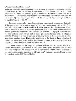 A Virgem Maria: Está Morta ou Viva?
conhecido no Antigo Testamento pelo nome hebraico de Adonai — também a Tamuz o
intitularam de Adonis. Sob o nome de Mitras era venerado como o ‘Mediador’. E como
o mediador e cabeça do pacto da graça, o intitularam Baal-Berite- Senhor do Pacto
(Juizes 8:33)… Foi assim de maneira atrativa e direta que foi instalado em Babilônia um
mero mortal [como foi a Virgem Maria na Babilônia espiritual] em oposição ao “Filho
do Bendito” (Id., p. 67-70, 73, 74).
Prezados amigos, não vedes claramente que o papismo é o paganismo batizado?
Hislop acrescenta: “Se o menino devia ser adorado, então muito mais a mãe. E, na
realidade, a mãe converteu-se no objeto de culto favorito. Para justificar este culto, a
mãe foi elevada ao nível da divindade juntamente com o seu filho, e era considerada
como a que estava destinada a ferir a cabeça da serpente… A Igreja Católica sustenta
que não foi tanto a semente da mulher mas a própria mulher que feriria a cabeça da
serpente. Opondo-se a toda a regra de gramática, traduz a denuncia divina contra a
serpente da seguinte forma: Ela te ferirá a cabeça, e tu lhe ferirás a ela no calcanhar. O
mesmo era sustentado pelos antigos babilônicos e assim o representavam nos seus
templos [e também hoje no livro O Trovão da Justiça].
“Com o desenrolar do tempo, ao se irem perdendo de vista os atos relativos à
história de Semiramis, declarou-se de uma forma audaz que o nascimento do seu filho
tinha sido milagroso e por conseguinte, ela foi denominada ‘Alma Mater’ [que baseado
nos significados antigos quer dizer ‘a Virgem Mãe’, segundo o explica Hislop na nota
de rodapé da página 76]” (Id., p. 75, 76).
66
 