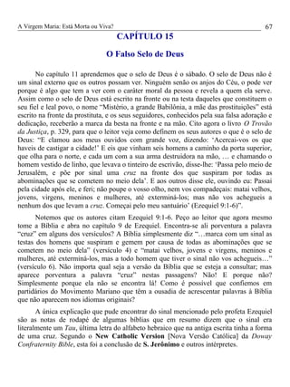 A Virgem Maria: Está Morta ou Viva?
CAPÍTULO 15
O Falso Selo de Deus
No capítulo 11 aprendemos que o selo de Deus é o sábado. O selo de Deus não é
um sinal externo que os outros possam ver. Ninguém senão os anjos do Céu, o pode ver
porque é algo que tem a ver com o caráter moral da pessoa e revela a quem ela serve.
Assim como o selo de Deus está escrito na fronte ou na testa daqueles que constituem o
seu fiel e leal povo, o nome “Mistério, a grande Babilônia, a mãe das prostituições” está
escrito na fronte da prostituta, e os seus seguidores, conhecidos pela sua falsa adoração e
dedicação, receberão a marca da besta na fronte e na mão. Cito agora o livro O Trovão
da Justiça, p. 329, para que o leitor veja como definem os seus autores o que é o selo de
Deus: “E clamou aos meus ouvidos com grande voz, dizendo: ‘Acercai-vos os que
haveis de castigar a cidade!’ E eis que vinham seis homens a caminho da porta superior,
que olha para o norte, e cada um com a sua arma destruidora na mão, … e chamando o
homem vestido de linho, que levava o tinteiro de escrivão, disse-lhe: ‘Passa pelo meio de
Jerusalém, e põe por sinal uma cruz na fronte dos que suspiram por todas as
abominações que se cometem no meio dela’. E aos outros disse ele, ouvindo eu: Passai
pela cidade após ele, e feri; não poupe o vosso olho, nem vos compadeçais: matai velhos,
jovens, virgens, meninos e mulheres, até exterminá-los; mas não vos achegueis a
nenhum dos que levam a cruz. Começai pelo meu santuário’ (Ezequiel 9:1-6)”.
Notemos que os autores citam Ezequiel 9:1-6. Peço ao leitor que agora mesmo
tome a Bíblia e abra no capítulo 9 de Ezequiel. Encontra-se ali porventura a palavra
“cruz” em alguns dos versículos? A Bíblia simplesmente diz “…marca com um sinal as
testas dos homens que suspiram e gemem por causa de todas as abominações que se
cometem no meio dela” (versículo 4) e “matai velhos, jovens e virgens, meninos e
mulheres, até exterminá-los, mas a todo homem que tiver o sinal não vos achegueis…”
(versículo 6). Não importa qual seja a versão da Bíblia que se esteja a consultar; mas
aparece porventura a palavra “cruz” nestas passagens? Não! E porque não?
Simplesmente porque ela não se encontra lá! Como é possível que confiemos em
partidários do Movimento Mariano que têm a ousadia de acrescentar palavras à Bíblia
que não aparecem nos idiomas originais?
A única explicação que pude encontrar do sinal mencionado pelo profeta Ezequiel
são as notas de rodapé de algumas bíblias que em resumo dizem que o sinal era
literalmente um Tau, última letra do alfabeto hebraico que na antiga escrita tinha a forma
de uma cruz. Segundo o New Catholic Version [Nova Versão Católica] da Doway
Confraternity Bible, esta foi a conclusão de S. Jerônimo e outros intérpretes.
67
 