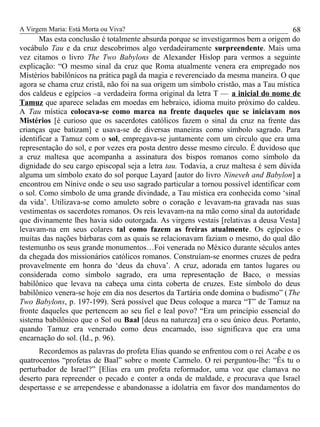 A Virgem Maria: Está Morta ou Viva?
Mas esta conclusão é totalmente absurda porque se investigarmos bem a origem do
vocábulo Tau e da cruz descobrimos algo verdadeiramente surpreendente. Mais uma
vez citamos o livro The Two Babylons de Alexander Hislop para vermos a seguinte
explicação: “O mesmo sinal da cruz que Roma atualmente venera era empregado nos
Mistérios babilônicos na prática pagã da magia e reverenciado da mesma maneira. O que
agora se chama cruz cristã, não foi na sua origem um símbolo cristão, mas a Tau mística
dos caldeus e egípcios –a verdadeira forma original da letra T — a inicial do nome de
Tamuz que aparece seladas em moedas em hebraico, idioma muito próximo do caldeu.
A Tau mística colocava-se como marca na frente daqueles que se iniciavam nos
Mistérios [é curioso que os sacerdotes católicos fazem o sinal da cruz na frente das
crianças que batizam] e usava-se de diversas maneiras como símbolo sagrado. Para
identificar a Tamuz com o sol, empregava-se juntamente com um círculo que era uma
representação do sol, e por vezes era posta dentro desse mesmo círculo. É duvidoso que
a cruz maltesa que acompanha a assinatura dos bispos romanos como símbolo da
dignidade do seu cargo episcopal seja a letra tau. Todavia, a cruz maltesa é sem dúvida
alguma um símbolo exato do sol porque Layard [autor do livro Nineveh and Babylon] a
encontrou em Nínive onde o seu uso sagrado particular a tornou possível identificar com
o sol. Como símbolo de uma grande divindade, a Tau mística era conhecida como ‘sinal
da vida’. Utilizava-se como amuleto sobre o coração e levavam-na gravada nas suas
vestimentas os sacerdotes romanos. Os reis levavam-na na mão como sinal da autoridade
que divinamente lhes havia sido outorgada. As virgens vestais [relativas a deusa Vesta]
levavam-na em seus colares tal como fazem as freiras atualmente. Os egípcios e
muitas das nações bárbaras com as quais se relacionavam faziam o mesmo, do qual dão
testemunho os seus grande monumentos…Foi venerada no México durante séculos antes
da chegada dos missionários católicos romanos. Construíam-se enormes cruzes de pedra
provavelmente em honra do ‘deus da chuva’. A cruz, adorada em tantos lugares ou
considerada como símbolo sagrado, era uma representação de Baco, o messias
babilônico que levava na cabeça uma cinta coberta de cruzes. Este símbolo do deus
babilônico venera-se hoje em dia nos desertos da Tartária onde domina o budismo” (The
Two Babylons, p. 197-199). Será possível que Deus coloque a marca “T” de Tamuz na
fronte daqueles que pertencem ao seu fiel e leal povo? “Era um princípio essencial do
sistema babilônico que o Sol ou Baal [deus na natureza] era o seu único deus. Portanto,
quando Tamuz era venerado como deus encarnado, isso significava que era uma
encarnação do sol. (Id., p. 96).
Recordemos as palavras do profeta Elias quando se enfrentou com o rei Acabe e os
quatrocentos “profetas de Baal” sobre o monte Carmelo. O rei perguntou-lhe: “És tu o
perturbador de Israel?” [Elias era um profeta reformador, uma voz que clamava no
deserto para repreender o pecado e conter a onda de maldade, e procurava que Israel
despertasse e se arrependesse e abandonasse a idolatria em favor dos mandamentos do
68
 