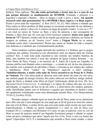 A Virgem Maria: Está Morta ou Viva?
Senhor]. Elias replicou: “Eu não tenho perturbado a Israel, mas tu e a casa de teu
pai, porque deixastes os mandamentos do SENHOR, [violando o primeiro e o
segundo] e seguistes a Baalim… Elias se chegou a todo o povo, e disse: Até quando
coxeareis entre dois pensamentos? Se o SENHOR é Deus, segui-o, e se Baal, segui-o.
Porém o povo nada lhe respondeu”. (1 Reis 18:17, 18, 21). Mais adiante é relatado que
Elias matou os falsos profetas de Baal porque se recusaram arrepender da sua idolatria e
continuaram a adorar o deus-sol, à criatura em lugar do próprio criador. A cruz ou o “T”
é um sinal ou marca de Tamuz ou Baal, o deus da natureza, e por conseguinte de
Satanás, o falso deus que fez com que Cristo morresse suspenso numa cruz pagã em
forma de “T”! Quantos cristãos não há no mundo que praticam a idolatria, em forma de
imagens ou estátuas, ou de “mortos vivos” como a Virgem Maria ou os santos,
vacilando assim entre 2 pensamentos! Dizem que amam ao Senhor de todo o coração,
mas dedicam-se à idolatria que é terminantemente proibida.
Outro moderno costume pagão derivado dos mistérios é o Zodíaco, que os gregos
receberam dos caldeus. Encontra-se este abominável sinal em alguma parte do sistema
católico? Sim. A roda solar pode encontrar-se não somente nos templos budistas da
Índia, mas também nos altares e tetos das catedrais da Igreja Católica Romana — no
Notre Dame de Paris, França, e no mosteiro de S. Inácio de Loyola em Espanha. O
sistema católico está fundado sobre a astrologia — o estudo do sol, da lua, dos planetas e
das estrelas com o propósito de adivinhar o futuro- e remonta-se aos tempos dos caldeus
e babilônicos. Dizer “caldeu” ou “babilônico” equivale a dizer astrólogo.
“Indubitavelmente, a maior roda solar da Terra encontra-se na Praça de S. Pedro
no Vaticano. Por vista aérea pode-se observar uma roda dentro da outra em oito raios,
um símbolo pagão da energia cósmica. Do centro sobressai um obelisco, antigo símbolo
pagão de Osíris, a deidade solar fálica do Egito” [informação obtida do livro The New
Ilustrated Great Controversy]. A astrologia e os signos do zodíaco têm que ver com a
adivinhação, os augúrios da boa ou da má sorte e a observância dos tempos; portanto,
estão classificados juntos com os feiticeiros e aqueles que consultam os mortos e estes
são igualmente considerados como uma abominação perante Deus. (Ver Deuteronômio
19:10-12; Levítico 19:26).
Prezados amigos, voltando agora ao tema do selo de Deus, pode ver-se claramente
que o dito selo não é uma tatuagem da cruz pagã que se há de gravar na testa dos santos,
mas sim a lei de Deus, o caráter divino que com justa razão estará escrito nas suas testas.
Especificamente, o sábado ou quarto mandamento é o sinal ou selo de Deus (ver
Ezequiel 20:12 e compare com Romanos 4:11 para ver que as palavras sinal ou selo de
Deus se usam de maneira mutável nas Sagradas Escrituras) porque o sábado os separa
como um povo verdadeiro que adora “aquele que fez o Céu, Terra, o mar e as fontes das
águas” (Apocalipse 14:7). É o mandamento que assinala a Deus como criador, o único
69
 