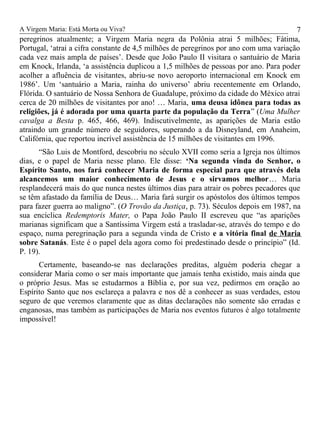 A Virgem Maria: Está Morta ou Viva?
peregrinos atualmente; a Virgem Maria negra da Polônia atrai 5 milhões; Fátima,
Portugal, ‘atrai a cifra constante de 4,5 milhões de peregrinos por ano com uma variação
cada vez mais ampla de países’. Desde que João Paulo II visitara o santuário de Maria
em Knock, Irlanda, ‘a assistência duplicou a 1,5 milhões de pessoas por ano. Para poder
acolher a afluência de visitantes, abriu-se novo aeroporto internacional em Knock em
1986’. Um ‘santuário a Maria, rainha do universo’ abriu recentemente em Orlando,
Flórida. O santuário de Nossa Senhora de Guadalupe, próximo da cidade do México atrai
cerca de 20 milhões de visitantes por ano! … Maria, uma deusa idônea para todas as
religiões, já é adorada por uma quarta parte da população da Terra” (Uma Mulher
cavalga a Besta p. 465, 466, 469). Indiscutivelmente, as aparições de Maria estão
atraindo um grande número de seguidores, superando a da Disneyland, em Anaheim,
Califórnia, que reportou incrível assistência de 15 milhões de visitantes em 1996.
“São Luis de Montford, descobriu no século XVII como seria a Igreja nos últimos
dias, e o papel de Maria nesse plano. Ele disse: ‘Na segunda vinda do Senhor, o
Espírito Santo, nos fará conhecer Maria de forma especial para que através dela
alcancemos um maior conhecimento de Jesus e o sirvamos melhor… Maria
resplandecerá mais do que nunca nestes últimos dias para atrair os pobres pecadores que
se têm afastado da família de Deus… Maria fará surgir os apóstolos dos últimos tempos
para fazer guerra ao maligno”. (O Trovão da Justiça, p. 73). Séculos depois em 1987, na
sua encíclica Redemptoris Mater, o Papa João Paulo II escreveu que “as aparições
marianas significam que a Santíssima Virgem está a trasladar-se, através do tempo e do
espaço, numa peregrinação para a segunda vinda de Cristo e a vitória final de Maria
sobre Satanás. Este é o papel dela agora como foi predestinado desde o princípio” (Id.
P. 19).
Certamente, baseando-se nas declarações preditas, alguém poderia chegar a
considerar Maria como o ser mais importante que jamais tenha existido, mais ainda que
o próprio Jesus. Mas se estudarmos a Bíblia e, por sua vez, pedirmos em oração ao
Espírito Santo que nos esclareça a palavra e nos dê a conhecer as suas verdades, estou
seguro de que veremos claramente que as ditas declarações não somente são erradas e
enganosas, mas também as participações de Maria nos eventos futuros é algo totalmente
impossível!
7
 