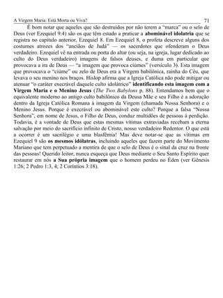 A Virgem Maria: Está Morta ou Viva?
É bom notar que aqueles que são destruídos por não terem a “marca” ou o selo de
Deus (ver Ezequiel 9:4) são os que têm estado a praticar a abominável idolatria que se
registra no capítulo anterior, Ezequiel 8. Em Ezequiel 8, o profeta descreve alguns dos
costumes atrozes dos “anciãos de Judá” — os sacerdotes que ofenderam o Deus
verdadeiro. Ezequiel vê na entrada ou porta do altar (ou seja, na igreja, lugar dedicado ao
culto do Deus verdadeiro) imagens de falsos deuses, e duma em particular que
provocava a ira de Deus — “a imagem que provoca ciúmes” (versículo 3). Esta imagem
que provocava o “ciúme” ou zelo de Deus era a Virgem babilônica, rainha do Céu, que
levava o seu menino nos braços. Hislop afirma que a Igreja Católica não pode mitigar ou
atenuar “o caráter execrável daquele culto idolátrico” identificando esta imagem com a
Virgem Maria e o Menino Jesus (The Two Babylons p. 88). Entendamos bem que o
equivalente moderno ao antigo culto babilônico da Deusa Mãe e seu Filho é a adoração
dentro da Igreja Católica Romana à imagem da Virgem (chamada Nossa Senhora) e o
Menino Jesus. Porque é execrável ou abominável este culto? Porque a falsa “Nossa
Senhora”, em nome de Jesus, o Filho de Deus, conduz multidões de pessoas à perdição.
Todavia, é a vontade de Deus que estas mesmas vítimas extraviadas recebam a eterna
salvação por meio do sacrifício infinito de Cristo, nosso verdadeiro Redentor. O que está
a ocorrer é um sacrilégio e uma blasfêmia! Mas deve notar-se que as vítimas em
Ezequiel 9 são os mesmos idólatras, incluindo aqueles que fazem parte do Movimento
Mariano que tem perpetuado a mentira de que o selo de Deus é o sinal da cruz na fronte
das pessoas! Querido leitor, nunca esqueça que Deus mediante o Seu Santo Espírito quer
restaurar em nós a Sua própria imagem que o homem perdeu no Éden (ver Gênesis
1:26; 2 Pedro 1:3, 4; 2 Coríntios 3:18).
71
 
