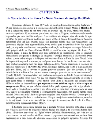 A Virgem Maria: Está Morta ou Viva?
CAPÍTULO 16
A Nossa Senhora de Roma é a Nossa Senhora da Antiga Babilônia
Os autores idólatras do livro O Trovão da Justiça de uma forma audaz declaram: “
O que estamos a presenciar é a intercessão da Santíssima Virgem Maria, a Rainha do
Céu e verdadeiro farol de luz para todos os cristãos” (p. 5). Mas, Maria está morta –
morta e sepultada! E as pessoas que dizem ter visto a Virgem, realmente estão sendo
enganadas por um espírito maligno. E as estátuas da Virgem não são mais do que
montões de gesso, pedra ou madeira aos quais se lhes é dado a forma de Nossa Senhora
babilônica que lhe deu origem. Estas são palavras fortes, mas são verdadeiras? Se
porventura alguém tiver alguma dúvida, volte a olhar para a capa deste livro. Por alguma
razão, o segundo mandamento que proíbe a adoração de imagens — e que foi escrito
pelo próprio dedo de Deus (Êxodo 31:18) — contém uma linguagem tão forte! Por
alguma razão o papa de Roma que está submetido ao paganismo, tirou o segundo
mandamento que proíbe a adoração de imagens — porque pronuncia o juízo de um Deus
zeloso contra todos os que o infringem até aos seus filhos e filhos de seus filhos! “Não
farás para ti imagem de escultura, nem alguma semelhança do que há em cima nos céus,
nem em baixo na terra, nem nas águas debaixo da terra. Não te encurvarás a elas nem as
servirás; porque eu, o SENHOR teu Deus, sou Deus zeloso, que visito a iniqüidade dos
pais nos filhos, até a terceira e quarta geração daqueles que me odeiam. E faço
misericórdia a milhares dos que me amam e aos que guardam os meus mandamentos”.
(Êxodo 20:4-6). Estimado leitor, em nenhuma outra parte da lei de Deus encontramos
palavras tão fortes como estas: “os que me odeiam”! Deus verdadeiramente se ofende e
com justa razão é chamado “Deus zeloso” que visita a maldades dos antepassados
idólatras sobre os descendentes que seguem as suas práticas pagãs, a não ser que se
arrependam. Deus, na sua infinita misericórdia, poderá passar por alto a ignorância e
fazer todo o possível para ganhar o seu afeto, mas se persistem em transgredir as suas
leis, depois de haverem recebido o conhecimento necessário, por quanto tempo mais
retrairá Deus a sua mão? Isto é algo que ninguém sabe. Oséias 4:6 diz: “O meu povo é
destruído, porque lhe falta o conhecimento. Porque tu rejeitaste o conhecimento, também
eu te rejeitarei, como meu sacerdócio; visto que te esqueceste da lei do teu Deus,
também eu me esquecerei de teus filhos”.
É bastante interessante reparar que o profeta Jeremias também tinha algo a dizer
em relação à adoração de imagens e falsos deuses em Israel, e fê-lo de uma forma bem
direta. Enquanto estiveram no Egito como exilados desamparados, em vez de se
converterem em testemunhas de Deus contra o paganismo que os rodeava, os israelitas
dedicaram-se a esta forma de idolatria tanto como os próprios egípcios. Jeremias foi
72
 